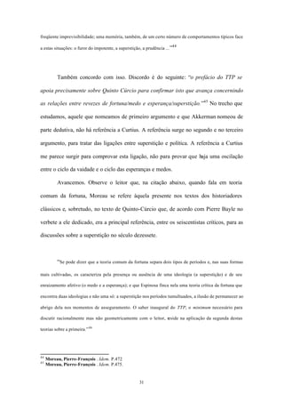 freqüente imprevisibilidade; uma memória, também, de um certo número de comportamentos típicos face
                                                                        44
a estas situações: o furor do impotente, a superstição, a prudência ... ”




          Também concordo com isso. Discordo é do seguinte: “o prefácio do TTP se

apoia precisamente sobre Quinto Cúrcio para confirmar isto que avança concernindo

as relações entre revezes de fortuna/medo e esperança/superstição.”45 No trecho que

estudamos, aquele que nomeamos de primeiro argumento e que Akkerman nomeou de

parte dedutiva, não há referência a Curtius. A referência surge no segundo e no terceiro

argumento, para tratar das ligações entre superstição e política. A referência a Curtius

me parece surgir para comprovar esta ligação, não para provar que haja uma oscilação

entre o ciclo da vaidade e o ciclo das esperanças e medos.

          Avancemos. Observe o leitor que, na citação abaixo, quando fala em teoria

comum da fortuna, Moreau se refere àquela presente nos textos dos historiadores

clássicos e, sobretudo, no texto de Quinto-Cúrcio que, de acordo com Pierre Bayle no

verbete a ele dedicado, era a principal referência, entre os seiscentistas críticos, para as

discussões sobre a superstição no século dezessete.



          “Se pode dizer que a teoria comum da fortuna separa dois tipos de períodos e, nas suas formas

mais cultivadas, os caracteriza pela presença ou ausência de uma ideologia (a superstição) e de seu

enraizamento afetivo (o medo e a esperança); e que Espinosa finca nela uma teoria crítica da fortuna que

encontra duas ideologias e não uma só: a superstição nos períodos tumultuados, a ilusão de permanecer ao

abrigo dela nos momentos de asseguramento. O saber inaugural do TTP, o minimum necessário para

discutir racionalmente mas não geometricamente com o leitor, reside na aplicação da segunda destas

teorias sobre a primeira.” 46




44
     Moreau, Pierre-François . Idem. P.472
45
     Moreau, Pierre-François . Idem. P.475.


                                                      31
 