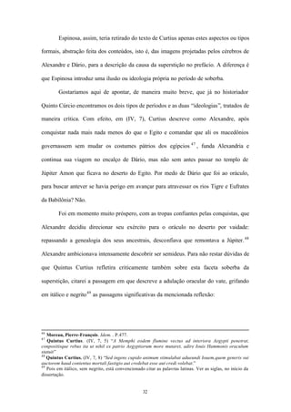 Espinosa, assim, teria retirado do texto de Curtius apenas estes aspectos ou tipos

formais, abstração feita dos conteúdos, isto é, das imagens projetadas pelos cérebros de

Alexandre e Dário, para a descrição da causa da superstição no prefácio. A diferença é

que Espinosa introduz uma ilusão ou ideologia própria no período de soberba.

        Gostaríamos aqui de apontar, de maneira muito breve, que já no historiador

Quinto Cúrcio encontramos os dois tipos de períodos e as duas “ideologias”, tratados de

maneira crítica. Com efeito, em (IV, 7), Curtius descreve como Alexandre, após

conquistar nada mais nada menos do que o Egito e comandar que ali os macedônios

governassem sem mudar os costumes pátrios dos egípcios 47 , funda Alexandria e

continua sua viagem no encalço de Dário, mas não sem antes passar no templo de

Júpiter Amon que ficava no deserto do Egito. Por medo de Dário que foi ao oráculo,

para buscar antever se havia perigo em avançar para atravessar os rios Tigre e Eufrates

da Babilônia? Não.

        Foi em momento muito próspero, com as tropas confiantes pelas conquistas, que

Alexandre decidiu direcionar seu exército para o oráculo no deserto por vaidade:

repassando a genealogia dos seus ancestrais, desconfiava que remontava a Júpiter. 48

Alexandre ambicionava intensamente descobrir ser semideus. Para não restar dúvidas de

que Quintus Curtius refletira criticamente também sobre esta faceta soberba da

superstição, citarei a passagem em que descreve a adulação oracular do vate, grifando

em itálico e negrito 49 as passagens significativas da mencionada reflexão:




46
   Moreau, Pierre-François. Idem. . P.477.
47
   Quintus Curtius. (IV, 7, 5) “A Memphi eodem flumine vectus ad interiora Aegypti penetrat,
conpositisque rebus ita ut nihil ex patrio Aegyptiorum more mutaret, adire Iouis Hammonis oraculum
statuit”
48
   Quintus Curtius. (IV, 7, 8) “Sed ingens cupido animum stimulabat adueundi Iouem,quem generis sui
auctorem haud contentus mortali fastigio aut credebat esse aut credi volebat.”
49
   Pois em itálico, sem negrito, está convencionado citar as palavras latinas. Ver as siglas, no início da
dissertação.


                                                   32
 