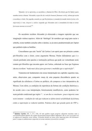 “Quando o rei se aproxima, os sacerdotes o chamam de filho e lhe dizem que foi Júpiter quem

mandou assim o chamar. Alexandre, esquecido da condição humana [humanae sortis] , afirma que aceita

e reconhece o título. Em seguida, consulta se o pai lhe destinou o comando do mundo inteiro [totius orbe

imperium] e o vate, disposto a adular, responde que Alexandre será o comandante de todas as terras

[terrarum omnium rectorem]” 50




        Os sacerdotes recebem Alexandre já oferecendo a imagem especular que sua

imaginação vaidosa esperava. Além da “ideologia” do semideus que surge para saciar a

soberba, existe também consulta sobre o destino, se já estava predeterminado por Júpiter

que ganharia todas as batalhas.

        Concordamos que esta “teoria” de Curtius é um apoio para um primeiro contato

pré-filosófico com o leitor, como argumenta Moreau. Porém defendemos que é o

vínculo profundo entre paixões e instituições políticas que pode ser vislumbrado neste

contato pré- filosófico que encontra apoio em Curtius, sobretudo na frase que Espinosa

cita no exordium: “nada mais eficaz para governar a multidão que a superstição”.

        Trataremos de fundamentar esta nossa interpretação nos capítulos seguintes mas,

antes, observemos que, conquanto nasça de uma pequena discordância quanto ao

significado da referência a Curtius no prefácio, ela comprova a tese interpretativa de

Moreau. Com efeito, as condições da experiência da fortuna são condições históricas e,

de acordo com a sua interpretação, historicamente modificáveis, como podemos ler

neste período condicional que repito: “... se um dia se constituem - pouco importa como

neste instante – condições de vida que reduzem os efeitos desta variabilidade da fortuna,

então a superstição se reduzirá também. Podemos dizer que grande parte do TTP e,




50
   Quintus Curtius (IV, 7, 25 e 26) “At tum quidem regem proprius adeuntem maximus natu e
sacerdotibus filium appelat, hoc nomen illi parentem Iouem reddere adfirmans. Ille se vero et accipere ait
et adgnoscere humanae sortis oblitus. Consuluit deinde na totius orbis imperium fatis sibi destinaret
pater is aeque in adulationem conpositus terrarum omnium rectorem fore ostendit.”


                                                   33
 