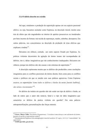 3.1) O delírio descrito no exórdio



        Até aqui, estudamos a produção da superstição apenas em seu aspecto passional

afetivo, ou seja, buscamos assinalar como Espinosa, na descrição inicial, mostra uma

teia de afetos que são engendrados no interior de apetites possessivos ou imoderados

por bens incertos da fortuna: teia tecida de esperanças, medos, soberbas, desesperos. Em

outras palavras, nos concentramos na descrição da produção de teias afetivas que

explicam a insânia 52 .

        Deixamos em silêncio, contudo, um outro aspecto frisado por Espinosa. As

práticas violentas decorrentes da agitação do ânimo insano são acompanhadas de

delírios, isto é, idéias imaginativas que são conhecimentos inadequados. Deixamos em

silêncio, porque tais delírios não são causas e sim sintomas da superstição. 53

        A descrição espinosana mostra que os delírios são produzidos como resoluções

imaginárias para os conflitos passionais do ânimo doente, bem como para os conflitos

sociais e políticos em que se enreda com suas práticas agressivas. Como Espinosa

escreve, as superstições “
                         como todos os delírios e ilusões da mente [mentis ludibria],

são várias e inconstantes”54 .

        Os delírios da insânia em questão não são senão um tipo de delírio e ilusão, ao

lado de outros que o autor não nome ia. Qual é o tipo de idéia imaginativa que

caracteriza os delírios da pratica violenta em questão? Em uma palavra:

antropomorfizações, personalizações das forças naturais.



52
   Cicero, Marco Túlio. Tusculanae Disputationes. “A insânia é uma doença e um sofrimento do ânimo .
[nsania est morbo et aegrotatione animi]”
53
   Esta posição de Espinosa é de contraposição à tese de Lucrécio. Cf. supra: (4.3.1) A “naturalidade” da
superstição.
54
   TTPPraef, SO3, p.6 (21-22)


                                                   35
 