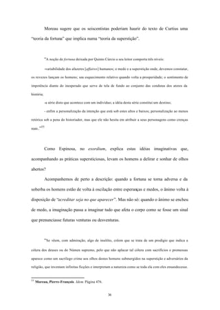 Moreau sugere que os seiscentistas poderiam haurir do texto de Curtius uma

“teoria da fortuna” que implica numa “teoria da superstição”.



            “A noção de fortuna deixada por Quinto Cúrcio a seu leitor comporta três níveis:

            -variabilidade dos afazeres [affaires] humanos; o medo e a superstição onde, devemos constatar,

os revezes lançam os homens; seu esquecimento relativo quando volta a prosperidade; o sentimento de

impotência diante do inesperado que serve de tela de fundo ao conjunto das condutas dos atores da

história;

            -a série disto que acontece com um indivíduo; a idéia desta série constitui um destino;

            - enfim a personalização da intenção que está sob estes altos e baixos; personalização ao menos

retórica sob a pena do historiador, mas que ele não hesita em atribuir a seus personagens como crenças
        55
reais .”




            Como Espinosa, no exordium, explica estas idéias imaginativas que,

acompanhando as práticas supersticiosas, levam os homens a delirar e sonhar de olhos

abertos?

            Acompanhemos de perto a descrição: quando a fortuna se torna adversa e da

soberba os homens estão de volta à oscilação entre esperanças e medos, o ânimo volta à

disposição de “acreditar seja no que aparecer”. Mas não só: quando o ânimo se encheu

de medo, a imaginação passa a imaginar tudo que afeta o corpo como se fosse um sinal

que prenunciasse futuras venturas ou desventuras.



            “Se vêem, com admiração, algo de insólito, crêem que se trata de um prodígio que indica a

cólera dos deuses ou do Númen supremo, pelo que não aplacar tal cólera com sacrifícios e promessas

aparece como um sacrílego crime aos olhos destes homens submergidos na superstição e adversários da

religião, que inventam infinitas ficções e interpretam a natureza como se toda ela com eles ensandecesse.


55
     Moreau, Pierre-François. Idem. Página 476.


                                                       36
 