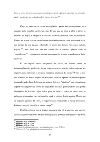 Como as coisas são assim, vemos que os mais dispostos a toda espécie de superstição são, sobretudo,
                                                               56
aqueles que desejam sem moderação os bens incertos da fortuna.”




        Chega um momento em que os homens já não esperam vaticínios apenas da boca

daqueles cujo conselho suplicavam, mas de tudo que os cerca e afeta o corpo. A

memória se dispõe a interpretar as afecções corporais presentes como se prenúncios

fossem, de acordo com as prosperidades ou adversidades que suas lembranças tecem

nas névoas de um passado esboroado. E assim tais homens “inventam infinitas

ficções” 57 , mas todas elas têm em comum isto: a natureza aparece como se

“ensandecesse”58 conjuntamente com os homens que, na verdade, ensandecem ao forjar

as ficções.

        Ex suo ingenio omnia interpretari: no delírio, os homens tomam as

concatenações entre as afecções de seu corpo, ou seja, os arranjos e desarranjos de seu

engenho, como se fossem as coisas da natureza e a natureza das coisas. 59 Como se tudo

que ocorresse no mundo surgisse em função de saciar ou reprimir os humanos apetites

imoderados pelos bens da fortuna, eis então o delírio, a “ideologia” que a imaginação

supersticiosa engendra ao tombar no medo: todas as coisas giram em torno dos apetites

imoderados do delirante, sejam coisas para os saciar e alçá- lo de volta entre os

prósperos, sejam coisas para os impedir e lançá- lo entre os desafortunados. Mesmo que

se enganem centenas de vezes, os supersticiosos perseverarão a buscar prenúncios.

Estão no campo da experiência errante e vaga 60 .

        O delírio culmina com a imagem numinosa: não só a natureza, mas também

divindades girando em torno das movimentações dos apetites desenfreados do delirante.

56
   TTPPraef, SO3, p.5 (20-27)
57
   TTPPraef, SO3, p. 5 (24)
58
   TTPPraef, SO3, p. 5 (24)
59
   Cf.supra. (3.2) Comparação com o apêndice da primeira parte da Ética.
60
   Cf. infra (1.3) Propriedades discursivas do exordium


                                                 37
 