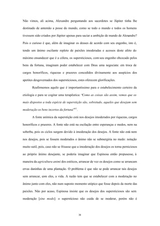 Não vimos, ali acima, Alexandre perguntando aos sacerdotes se Júpiter tinha lhe

destinado de antemão a posse do mundo, como se todo o mundo e todos os homens

tivessem sido criados por Júpiter apenas para saciar a ambição de mando de Alexandre?

Pois o curioso é que, além de imaginar os deuses de acordo com seu engenho, isto é,

tendo um ânimo oscilante repleto de paixões imoderadas e acessos deste afeto do

máximo ensandecer que é a cólera, os supersticiosos, com seu engenho obcecado pelos

bens da fortuna, imaginam poder estabelecer com Deus uma negociata: em troca de

cargos honoríficos, riquezas e prazeres concedidos divinamente aos auspícios dos

apetites desgovernados dos supersticiosos, estes oferecem glorificações.

       Reafirmemos aquilo que é importantíssimo para o estabelecimento certeiro da

etiologia e para se cogitar uma terapêutica: “Como as coisas são assim, vemos que os

mais dispostos a toda espécie de superstição são, sobretudo, aqueles que desejam sem

moderação os bens incertos da fortuna”61 .

       A fonte anímica da superstição está nos desejos imoderados por riquezas, cargos

honoríficos e prazeres. A fonte não está na oscilação entre esperanças e medos, nem na

soberba, pois os ciclos surgem devido à imoderação dos desejos. A fonte não está nem

nos desejos, pois se fossem moderados o ânimo não se submergiria no medo: notação

muito sutil, pois, caso não se frisasse que a imoderação dos desejos os torna perniciosos

ao próprio ânimo desejante, se poderia imaginar que Espinosa então propusesse, à

maneira da agricultura animi dos estóicos, arrancar de vez os desejos como se arrancam

ervas daninhas de uma plantação. O problema é que não se pode arrancar tais desejos

sem arrancar, com eles, a vida. A razão tem que se estabelecer com a moderação no

ânimo junto com eles, não num suposto momento utópico que fosse depois da morte das

paixões. Não por acaso, Espinosa insiste que os desejos dos supersticiosos são sem

moderação [sine modo]: o supersticioso não cuida de se moderar, porém não é




                                             38
 