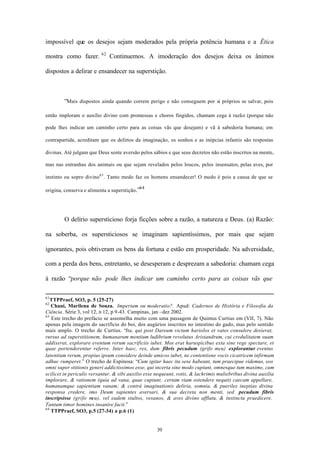 impossível que os desejos sejam moderados pela própria potência humana e a Ética
                          62
mostra como fazer.             Continuemos. A imoderação dos desejos deixa os ânimos

dispostos a delirar e ensandecer na superstição.



        “Mais dispostos ainda quando correm perigo e não conseguem por si próprios se salvar, pois

então imploram o auxílio divino com promessas e choros fingidos, chamam cega à razão (porque não

pode lhes indicar um caminho certo para as coisas vãs que desejam) e vã à sabedoria humana; em

contrapartida, acreditam que os delírios da imaginação, os sonhos e as inépcias infantis são respostas

divinas. Até julgam que Deus sente aversão pelos sábios e que seus decretos não estão inscritos na mente,

mas nas entranhas dos animais ou que sejam revelados pelos loucos, pelos insensatos, pelas aves, por

instinto ou sopro divino63 . Tanto medo faz os homens ensandecer! O medo é pois a causa de que se

                                            64
origina, conserva e alimenta a superstição.”




        O delírio supersticioso forja ficções sobre a razão, a natureza e Deus. (a) Razão:

na soberba, os supersticiosos se imaginam sapientíssimos, por mais que sejam

ignorantes, pois obtiveram os bens da fortuna e estão em prosperidade. Na adversidade,

com a perda dos bens, entretanto, se desesperam e desprezam a sabedoria: chamam cega

à razão “porque não pode lhes indicar um caminho certo para as coisas vãs que

61
   TTPPraef, SO3, p. 5 (25-27)
62
   Chauí, Marilena de Souza. Imperium ou moderatio?. Apud: Cadernos de História e Filosofia da
Ciência. Série 3, vol 12, n 12, p 9-43. Campinas, jan –dez 2002.
63
   Este trecho do prefácio se assemelha muito com uma passagem de Quintus Curtius em (VII, 7). Não
apenas pela imagem do sacrifício do boi, dos augúrios inscritos no intestino do gado, mas pelo sentido
mais amplo. O trecho de Curtius. “Ita, qui post Dareum victum hariolos et vates consulere desierat,
rursus ad superstitionem, humanarum mentium ludibrium revolutus Aristandrum, cui credulitatem suam
addixerat, explorare eventum rerum sacrificiis iubet. Mos erat haruspicibus exta sine rege spectare, et
quae portenderentur referre. Inter haec, rex, dum fibris pecudum (grifo meu) explorantur eventus
latentium rerum, propius ipsum considere deinde amicos iubet, ne contentione vocis cicatricem infirmam
adhuc rumperet.” O trecho de Espinosa: “Cum igitur haec ita sese habeant, tum praecipue videmus, eos
omni super stitionis generi addictissimos esse, qui incerta sine modo cupiunt, omnesque tum maxime, cum
scilicet in periculis versantur, & sibi auxilio esse nequeunt, votis, & lachrimis muliebribus divina auxilia
implorare, & rationem (quia ad vana, quae cupiunt, certam viam ostendere nequit) caecam appellare,
humanamque sapientiam vanam; & contrà imaginationis deliria, somnia, & pueriles ineptias divina
responsa credere, imo Deum sapientes aversari, & sua decreta non menti, sed pecudum fibris
inscripsisse (grifo meu), vel eadem stultos, vesanos, & aves divino afflatu, & instinctu praedicere.
Tantum timor homines insanire facit.”
64
   TTPPraef, SO3, p.5 (27-34) a p.6 (1)


                                                    39
 