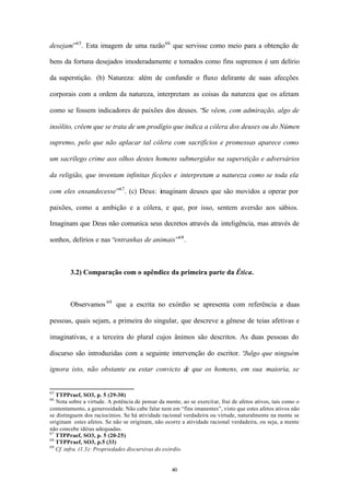desejam”65 . Esta imagem de uma razão 66 que servisse como meio para a obtenção de

bens da fortuna desejados imoderadamente e tomados como fins supremos é um delírio

da superstição. (b) Natureza: além de confundir o fluxo delirante de suas afecções

corporais com a ordem da natureza, interpretam as coisas da natureza que os afetam

como se fossem indicadores de paixões dos deuses. “Se vêem, com admiração, algo de

insólito, crêem que se trata de um prodígio que indica a cólera dos deuses ou do Númen

supremo, pelo que não aplacar tal cólera com sacrifícios e promessas aparece como

um sacrílego crime aos olhos destes homens submergidos na superstição e adversários

da religião, que inventam infinitas ficções e interpretam a natureza como se toda ela

com eles ensandecesse”67 . (c) Deus: imaginam deuses que são movidos a operar por

paixões, como a ambição e a cólera, e que, por isso, sentem aversão aos sábios.

Imaginam que Deus não comunica seus decretos através da inteligência, mas através de

sonhos, delírios e nas “entranhas de animais”68 .



        3.2) Comparação com o apêndice da primeira parte da Ética.



        Observamos 69 que a escrita no exórdio se apresenta com referência a duas

pessoas, quais sejam, a primeira do singular, que descreve a gênese de teias afetivas e

imaginativas, e a terceira do plural cujos ânimos são descritos. As duas pessoas do

discurso são introduzidas com a seguinte intervenção do escritor. “
                                                                  Julgo que ninguém

ignora isto, não obstante eu estar convicto de que os homens, em sua maioria, se


65
   TTPPraef, SO3, p. 5 (29-30)
66
   Nota sobre a virtude. A potência de pensar da mente, ao se exercitar, frui de afetos ativos, tais como o
contentamento, a generosidade. Não cabe falar nem em “fins imanentes”, visto que estes afetos ativos não
se distinguem dos raciocínios. Se há atividade racional verdadeira ou virtude, naturalmente na mente se
originam estes afetos. Se não se originam, não ocorre a atividade racional verdadeira, ou seja, a mente
não concebe idéias adequadas.
67
   TTPPraef, SO3, p. 5 (20-25)
68
   TTPPraef, SO3, p.5 (33)
69
   Cf. infra. (1.3): Propriedades discursivas do exórdio.


                                                    40
 