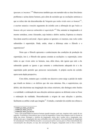 ignoram a si mesmos.”70 Observa mos também que este narrador não se situa fora destes

problemas e acima destes homens, pois além de assinalar que as oscilações anímicas a

que se refere não são desconhecidas de “ninguém que tenha vivido entre os homens”71 ,

o escritor enuncia o terceiro argumento do exórdio com a afirmação de que “
                                                                          todos os

homens são por natureza submetidos à superstição.”72 Ora, somente se imaginando a si

mesmo semideus, como Alexandre, cuja insânia e delírio analisa, Espinosa se situaria

fora desta assertiva universal. Alguns apenas se ignoram a si mesmos, mas todos estão

submetidos à superstição. Onde, então, situar a diferença entre o filósofo e o

supersticioso?

        Nisto que o filósofo apresenta o conhecimento das condições de produção da

superstição, isto é, o filósofo não apenas constata as oscilações e a superstição, como

todos os que vivem entre os homens, mas, além disso, não ignora que está a ela

submetido quando se ignora e que somente o conhecimento adequado de si e da

superstição pode permitir que persevere raciocinando. A própria escrita do exórdio

opera nesta dupla perspectiva.

        Com efeito, notamos que o exórdio nos descreve como surge a paixão de medo

que triunfa no ânimo e os delírios que são seus sintomas. Ora, o supersticioso, em

delírio, não discrimina sua imaginação das coisas exteriores, não distingue entre ilusões

e a realidade: a ordenação de suas afecções anímicas aparece ao delirante como se fosse

a ordenação da realidade. Desconhecendo a origem de suas afecções e paixões,

facilmente as atribui a tudo que imagina 73 . Contudo, o narrador do exórdio nos oferece a


70
   TTPPraef, SO3, p.5 (10-11)
71
   TTPPraef, SO3, p.5 (11)
72
   TTPPraef, SO3, p.6 (18-19)
73
   Esta é uma propriedade da natureza humana quando imagina, qual seja, imaginar tudo a partir de seu
engenho. O problema é desconhecer que se trata da imaginação e tomar estas imagens como se fossem as
idéias das coisas. Distinguir o intelecto da imaginação, assim, não é acabar com a imaginação, mas
inteligir para que a imaginação não seja confundida com a inteligência. Esta propriedade da imaginação
foi nomeada por Vittorio Morfino de efeito concatenação [efetto catena], pois é o fluxo intensificado das
concatenações das afecções, ou seja, das associações de imagens, imaginado como se fora a ordem e


                                                   41
 
