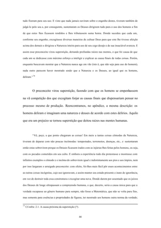 tudo fizeram para seu uso. E visto que nada jamais ouviram sobre o engenho destes, tiveram também de

julgá-lo pelo seu e, por conseguinte, sustentaram os Deuses dirigirem tudo para o uso dos homens a fim

de que estes lhes ficassem rendidos e lhes tributassem suma honra. Donde sucedeu que cada um,

conforme seu engenho, excogitasse diversas maneiras de cultuar Deus para que este lhe tivesse afeição

acima dos demais e dirigisse a Natureza inteira para uso de seu cego desejo e de sua insaciável avareza. E

assim esse preconceito virou superstição, deitando profundas raízes nas mentes, o que foi causa de que

cada um se dedicasse com máximo esforço a inteligir e explicar as causa finais de todas coisas. Porém,

enquanto buscavam mostrar que a Natureza nunca age em vão (isto é, que não seja para uso do homem),

nada outro parecem haver mostrado senão que a Natureza e os Deuses, ao igual que os homens,

deliram.” 78




           O preconceito virou superstição, fazendo com que os homens se empenhassem

na vã competição dos que excogitam forjar as causas finais que dispensariam pensar no

processo mesmo de produção. Reencontramos, no apêndice, a mesma descrição: os

homens deliram e imaginam uma natureza e deuses de acordo com estes delírios. Aquilo

que era um prejuízo se tornou superstição que deitou raízes nas mentes humanas.



           “Vê, peço, a que ponto chegaram as coisas! Em meio a tantas coisas cômodas da Natureza,

tiveram de deparar com não poucas incômodas: tempestades, terremotos, doenças, etc., e sustentaram

então estas sobrevirem porque os Deuses ficassem irados com as injúrias lhes feitas pelos homens, ou seja,

com os pecados cometidos em seu culto. E embora a experiência todo dia protestasse e mostrasse com

infinitos exemplos o cômodo e o incômo do sobrevirem igual e indistintamente aos pios e aos ímpios, nem

por isso largaram o arraigado preconceito: com efeito, foi-lhes mais fácil pôr esses acontecimentos entre

as outras coisas incógnitas, cujo uso ignoravam, e assim manter seu estado presente e inato de ignorância,

em vez de destruir toda essa construtura e excogitar uma nova. Donde darem por assentado que os juízos

dos Deuses de longe ultrapassam a compreensão humana, o que, decerto, seria a causa única para que a

verdade escapasse ao gênero humano para sempre, não fosse a Matemática, que não se volta para fins,

mas somente para essências e propriedades de figuras, ter mostrado aos homens outra norma da verdade;


77
     Cf.infra: 2.1. A causa próxima da superstição (?).


                                                          44
 