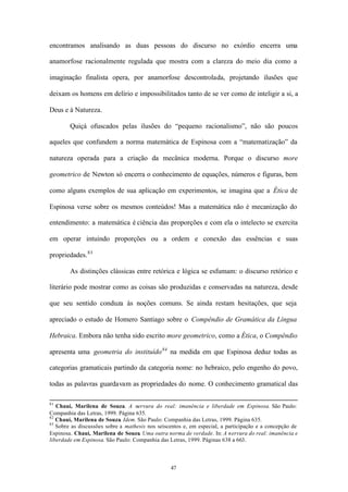 encontramos analisando as duas pessoas do discurso no exórdio encerra uma

anamorfose racionalmente regulada que mostra com a clareza do meio dia como a

imaginação finalista opera, por anamorfose descontrolada, projetando ilusões que

deixam os homens em delírio e impossibilitados tanto de se ver como de inteligir a si, a

Deus e à Natureza.

        Quiçá ofuscados pelas ilusões do “pequeno racionalismo”, não são poucos

aqueles que confundem a norma matemática de Espinosa com a “matematização” da

natureza operada para a criação da mecânica moderna. Porque o discurso more

geometrico de Newton só encerra o conhecimento de equações, números e figuras, bem

como alguns exemplos de sua aplicação em experimentos, se imagina que a Ética de

Espinosa verse sobre os mesmos conteúdos! Mas a matemática não é mecanização do

entendimento: a matemática é ciência das proporções e com ela o intelecto se exercita

em operar intuindo proporções ou a ordem e conexão das essências e suas

propriedades. 83

        As distinções clássicas entre retórica e lógica se esfumam: o discurso retórico e

literário pode mostrar como as coisas são produzidas e conservadas na natureza, desde

que seu sentido conduza às noções comuns. Se ainda restam hesitações, que seja

apreciado o estudo de Homero Santiago sobre o Compêndio de Gramática da Língua

Hebraica. Embora não tenha sido escrito more geometrico, como a Ética, o Compêndio

apresenta uma geometria do instituído 84 na medida em que Espinosa deduz todas as

categorias gramaticais partindo da categoria nome: no hebraico, pelo engenho do povo,

todas as palavras guardavam as propriedades do nome. O conhecimento gramatical das

81
   Chauí, Marilena de Souza. A nervura do real: imanência e liberdade em Espinosa. São Paulo:
Companhia das Letras, 1999. Página 635.
82
   Chauí, Marilena de Souza. Idem. São Paulo: Companhia das Letras, 1999. Página 635.
83
   Sobre as discussões sobre a mathesis nos seiscentos e, em especial, a participação e a concepção de
Espinosa. Chauí, Marilena de Souza. Uma outra norma de verdade. In: A nervura do real: imanência e
liberdade em Espinosa. São Paulo: Companhia das Letras, 1999. Páginas 638 a 663.



                                                 47
 