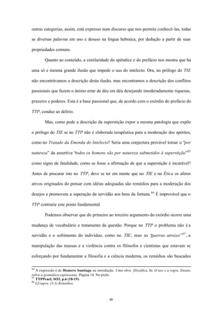 outras categorias, assim, está expresso num discurso que nos permite conhecê- las, todas

as diversas palavras em uso e desuso na língua hebraica, por dedução a partir de suas

propriedades comuns.

        Quanto ao conteúdo, a similaridade do apêndice e do prefácio nos mostra que há

uma só e mesma grande ilusão que impede o uso do intelecto. Ora, no prólogo do TIE

não encontrávamos a descrição desta ilusão, mas encontramos a descrição dos conflitos

passionais que fazem o ânimo errar de déu em déu desejando imoderadamente riquezas,

prazeres e poderes. Esta é a base passional que, de acordo com o exórdio do prefácio do

TTP, conduz ao delírio.

        Mas, como pode a descrição da superstição expor a mesma patologia que expõe

o prólogo do TIE se no TTP não é elaborada terapêutica para a moderação dos apetites,

como no Tratado da Emenda do Intelecto? Seria uma conjectura provável tomar o “por

natureza” da assertiva “todos os homens são por natureza submetidos à superstição”85

como signo de fatalidade, como se fosse a afirmação de que a superstição é incurável?

Antes de procurar isto no TTP, deve se ter em mente que no TIE e na Ética os afetos

ativos originados do pensar com idéias adequadas são remédios para a moderação dos

desejos e promovem a superação da servidão aos bens da fortuna. 86 É improvável que o

TTP contrarie este ponto fundamental.

        Podemos observar que do primeiro ao terceiro argumento do exórdio ocorre uma

mudança de vocabulário e tratamento da questão. Porque no TTP o problema não é a

                                                          guerras atrozes” 87 , a
servidão e o sofrimento do indivíduo, como no TIE, mas as “

manipulação das massas e a violência contra os filósofos e cientistas que estavam se

esforçando por fundamentar a filosofia e a ciência moderna, os remédios são buscados

84
   A expressão é de Homero Santiago, na introdução. Uma obra filosófica. In: O uso e a regra. Ensaio
sobre a gramática espinosana. Página 14. No prelo.
85
   TTPPraef, SO3, p.6 (18-19)
86
   Cf.supra. (3.3) Remédios.



                                                48
 