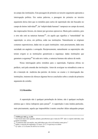 no campo das instituições. Esta passagem do primeiro ao terceiro argumento apresenta a

interrogação política. Em outras palavras, a passagem do primeiro ao terceiro

argumento deixa claro que os remédios para surtos de superstição não são buscados no

campo do ânimo individual88 , da “subjetividade humana”: tampouco no campo da moral,

das imprecações ferozes, do clamor por governos opressivos. Muito pelo contrário, pois

o erro não está na natureza humana 89 , eis aquilo que significa a “naturalidade” da

superstição: os erros, em política, estão nas instituições. Naturalmente se originam

costumes supersticiosos, dadas tais ou quais instituições: mais precisamente, dada uma

sociedade em angústia e corrupção. Reciprocamente, naturalmente as superstições não

teriam origem se as instituições garantissem a segurança: dadas instituições que

garantam a segurança 90 de cada um e todos, a natureza humana não adoece de medo.

        Nossa interrogação pelos remédios para a superstição, Espinosa afirma no

prefácio, será pela emenda das ins tituições. Antes de averiguar na minudência como se

dá a transição da medicina das paixões do ânimo ao exame e à interrogação das

instituições, tratemos de oferecer algumas breves conclusões sobre o estudo do primeiro

argumento do exórdio.



        3.3) Remédios



        A superstição não é qualquer perturbação do ânimo, não é qualquer oscilação

anímica que o deixa indisposto para pensar91 . A superstição é uma insânia particular,

mais precisamente, aquela que impossibilita à mente conceber idéias adequadas porque


87
   TTPPraef, SO3, p. 6 (29)
88
   Isto ficará mais claro quando, adiante, percebermos que o tema do TTP não é o sujeito indivíduo, mas
o sujeito sociedade.
89
   “A natureza não cria nações, mas indivíduos que a lei civil institui como povo.”
90
   Sobre o conceito da segurança. Cf.supra. (6.1) A segurança no ânimo
91
   Cf. infra: (3.1) Exame do delírio no exórdio.


                                                  49
 