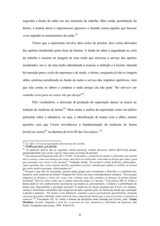 engendra a ilusão do saber em seu momento de soberba. Mais ainda, perturbação do

ânimo, a insânia deixa o supersticioso agressivo e lutando contra aqueles que buscam

viver segundo os ensinamentos da razão. 92

        Vimos que a superstição envolve dois ciclos de paixões, dois ciclos derivados

dos apetites imoderados pelos bens da fortuna. A ilusão do saber é engendrada no ciclo

da soberba e consiste na imagem de uma razão que estivesse a serviço dos apetites

imoderados, isto é, de uma razão subordinada à avareza, à ambição e à luxúria. Quando

há transição para o ciclo da esperança e do medo, o ânimo, conquanto já não se imagine

sábio, continua acreditando na ilusão da razão a serviço dos impulsos apetitivos, visto

que luta contra os sábios e condena a razão porque ela não pode “lhe oferecer um

caminho certo para as coisas vãs que deseja”93 .

        Pelo vocabulário, a descrição da produção da superstição parece se inserir na

tradição da medicina do ânimo 94 . Mais ainda, a análise da superstição como um delírio

particular sobre a sabedoria, ou seja, a identificação do insano com o sábio, retoma

questões com que Cícero reivindicava a fundamentação da medicina do ânimo

[medicina animi] 95 na abertura do livro III das Tusculanas.           96




92
   Cf. infra. (1.3) As propriedades discursivas do exórdio.
93
   TTPPraef, SO3, p.5 (29-30)
94
   As palavras chaves são as seguintes: ânimo [ nimus], insânia [
                                                    a                insania], delírio [delirium], desejar
imoderadamente [sine modo cupere], bem como os nomes de paixões.
95
   Tusculanarum Disputationum, III, 3. P.186. “Com efeito, a medicina do ânimo é a filosofia cujo auxílio
não é externo, como nas doenças do corpo, mas deve ser elaborado, com todas as forças que temos, para
que possamos nos curar a nós mesmos.” Tradução minha. “Est profecto animi medicina, philosophia,
cujus auxilium non, ut in corporis morbis, petendum est foris, omnibusque opibus et viribus, ut nosmet
ipsi nobis mederi possimus, elaborandum est.”
96
   Porque é que não foi inventada, mesmo pelos gregos que inventaram a filosofia e a medicina dos
humores, uma medicina do ânimo? Pergunta de Cícero aos seus contemporâneos romanos. “Será porque
julgamos as doenças e dores do corpo com o ânimo, mas não sentimos as doenças do ânimo [animi
morbum]? Decorre disso então que o ânimo adoecido julga a si mesmo.” Tusculanas (III, I). Como o
ânimo pode ter um conhecimento racional de sua insânia se, precisamente, a insânia é a perturbação do
ânimo que impossibilita a atividade racional? A medicina do ânimo proposta por Cícero, no entanto,
retoma a formulação aristotélica das categorias de ação e paixão pela via estóica de Zenão que contrapõe
a paixão à natureza.. “De Zenão é esta definição, segundo a qual a perturbação [perturbatio], chamada
em grego de pathos [patos], nada é além de uma comoção do ânimo que é avessa à razão e contrária à
natureza.”96 Tusculanas (IV, 6). Sobre a fortuna da disciplina então fundada por Cícero, vide: Chaui,
Marilena. Escólio: Engenho e Arte. In: A nervura do real: imanência e liberdade em Espinosa. São
Paulo: Companhia das Letras, 1999. P.663-670.


                                                   50
 