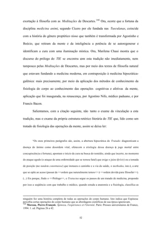 exortação à filosofia com as Meditações de Descartes. 100 Ora, ocorre que a fortuna da

disciplina medicina animi, segundo Cícero por ele fundada nas Tusculanas, coincide

com a história do gênero proptético nisso que também é transformada por Agostinho e

Boécio, que retiram da mente e da inteligência a potência de se autoregenerar e

identificam a cura com uma iluminação mística. Ora, Marilena Chaui mostra que o

discurso do prólogo do TIE se encontra com esta tradição não imediatamente, nem

tampouco pelas Meditações de Descartes, mas por meio dos textos de filosofia natural

que estavam fundando a medicina moderna, em contraposição à medicina hipocrática-

galênica: mais precisamente, por meio da aplicação dos métodos de conhecimento da

fisiologia do corpo ao conhecimento das operações cognitivas e afetivas da mente,

aplicação que foi inaugurada, na renascença, por Agostino Nifo, médico paduano, e por

Francis Bacon.

        Salientamos, com a citação seguinte, não tanto o exame da vinculação a esta

tradição, mas o exame da própria estrutura-retórico literária do TIE que, lido como um

tratado de fisiologia das operações da mente, assim se deixa ler:



        “Os onze primeiros parágrafos são, assim, a abertura hipocrática do Tratado: diagnosticam a

doença do ânimo como desordem vital, oferecem a etiologia dessa doença ( jogo mortal entre
                                                                       o

concupiscência e fortuna), apontam o início da cura na busca do remédio, ainda que incerto, no momento

do ataque agudo (o ataque de uma enfermidade que se tornou fatal) que exige o juízo (krísis) ou a tomada

de posição (me tandem constituisse) que instaura o caminho e a via da saúde, o methodus, isto é, a arte

que se opõe ao acaso (passar da <<ordem que naturalmente temos>> à <<ordem devida para filosofar>>).

(...) Eis porque, findo o <<Prólogo>>, o Tratactus segue os passos de um tratado de medicina, propondo

por isso a seqüência com que trabalho o médico, quando estuda a anatomia e a fisiologia, classifica as




ninguém fez uma história completa de todas as operações do corpo humano. Isto indica que Espinosa
percebia certas operações do corpo humano que as abordagens científicas de sua época ignoravam.
100
    Moreau, Pierre-François. Spinoza, l'expérience et l'éternité. Paris: Presses universitaires de France,
1994. 1. ed. Páginas 26 a 42.


                                                   52
 