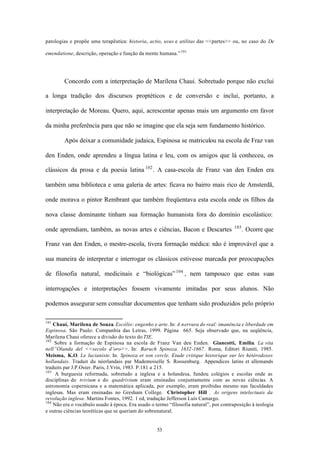 patologias e propõe uma terapêutica: historia, actio, usus e utilitas das <<partes>> ou, no caso do De

emendatione, descrição, operação e função da mente humana.” 101




        Concordo com a interpretação de Marilena Chaui. Sobretudo porque não exclui

a longa tradição dos discursos proptéticos e de conversão e inclui, portanto, a

interpretação de Moreau. Quero, aqui, acrescentar apenas mais um argumento em favor

da minha preferência para que não se imagine que ela seja sem fundamento histórico.

        Após deixar a comunidade judaica, Espinosa se matriculou na escola de Fraz van

den Enden, onde aprendeu a língua latina e leu, com os amigos que lá conheceu, os

clássicos da prosa e da poesia latina 102 . A casa-escola de Franz van den Enden era

também uma biblioteca e uma galeria de artes: ficava no bairro mais rico de Amsterdã,

onde morava o pintor Rembrant que também freqüentava esta escola onde os filhos da

nova classe dominante tinham sua formação humanista fora do domínio escolástico:
                                                                                       103
onde aprendiam, também, as novas artes e ciências, Bacon e Descartes                         . Ocorre que

Franz van den Enden, o mestre-escola, tivera formação médica: não é improvável que a

sua maneira de interpretar e interrogar os clássicos estivesse marcada por preocupações

de filosofia natural, medicinais e “biológicas” 104 , nem tampouco que estas suas

interrogações e interpretações fossem vivamente imitadas por seus alunos. Não

podemos assegurar sem consultar documentos que tenham sido produzidos pelo próprio

101
    Chauí, Marilena de Souza. Escólio: engenho e arte. In: A nervura do real: imanência e liberdade em
Espinosa. São Paulo: Companhia das Letras, 1999. Página 665. Seja observado que, na seqüência,
Marilena Chaui oferece a divisão do texto do TIE.
102
    Sobre a formação de Espinosa na escola de Franz Van den Enden. Giancotti, Emilia. La vita
nell”Olanda del <<secolo d’oro>>. In: Baruch Spinoza. 1632-1667. Roma, Editori Riuniti, 1985.
Meisma, K.O. Le lucianiste. In. Spinoza et son cercle. Etude critique historique sur les hétérodoxes
hollandais. Traduit du néerlandais par Mademoiselle S. Roosenburg. Appendices latins et allemands
traduits par J.P.Osier. Paris, J.Vrin, 1983. P.181 a 215.
103
     A burguesia reformada, sobretudo a inglesa e a holandesa, fundou colégios e escolas onde as
disciplinas do trivium e do quadrivium eram ensinadas conjuntamente com as novas ciências. A
astronomia copernicana e a matemática aplicada, por exemplo, eram proibidas mesmo nas faculdades
inglesas. Mas eram ensinadas no Gresham College. Christopher Hill . As origens intelectuais da
revolução inglesa. Martins Fontes, 1992. 1 ed, tradução Jefferson Luís Camargo.
104
    Não era o vocábulo usado à época. Era usado o termo “filosofia natural”, por contraposição à teologia
e outras ciências teoréticas que se queriam do sobrenatural.


                                                   53
 
