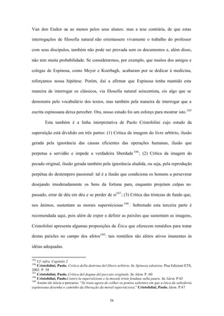 Van den Enden ou ao menos pelos seus alunos: mas a tese contrária, de que estas

interrogações de filosofia natural não orientassem vivamente o trabalho do professor

com seus discípulos, também não pode ser provada sem os documentos e, além disso,

não tem muita probabilidade. Se considerarmos, por exemplo, que muitos dos amigos e

colegas de Espinosa, como Meyer e Koerbagh, acabaram por se dedicar à medicina,

reforçamos nossa hipótese. Porém, daí a afirmar que Espinosa tenha mantido esta

maneira de interrogar os clássicos, via filosofia natural seiscentista, eis algo que se

demonstra pelo vocabulário dos textos, mas também pela maneira de interrogar que a

escrita espinosana deixa perceber. Ora, nosso estudo foi um esforço para mostrar isto. 105

         Esta também é a linha interpretativa de Paolo Cristofolini cujo estudo da

superstição está dividido em três partes: (1) Critica da imagem do livre arbítrio, ilusão

gerada pela ignorância das causas eficientes das operações humanas, ilusão que

perpetua a servidão e impede a verdadeira liberdade 106 ; (2) Crítica da imagem do

pecado original, ilusão gerada também pela ignorância aludida, ou seja, pela reprodução

perpétua do destempero passional: tal é a ilusão que condiciona os homens a perseverar

desejando imoderadamente os bens da fortuna para, enquanto projetam culpas no

passado, errar de déu em déu e se perder de si107 ; (3) Crítica das tristezas de fundo que,

nos ânimos, sustentam as morais supersticiosas 108 . Sobretudo esta terceira parte é

recomendada aqui, pois além de expor e definir as paixões que sustentam as imagens,

Cristofolini apresenta algumas proposições da Ética que oferecem remédios para tratar

destas paixões no campo dos afetos109 : tais remédios são afetos ativos imanentes às

idéias adequadas.

105
    Cf. infra. Capítulo 2
106
    Cristofolini, Paolo. Critica della dottrina del libero arbitrio. In: Spinoza edonista. Pisa Edizioni ETS,
2002. P. 58
107
    Cristofolini, Paolo. Critica del dogma del peccato originale. In: Idem. P. 60
108
    Cristofolini, Paolo.Contro la superstizione e la morale triste fondata sulla paura. In: Idem. P.63
109
    Assim ele inicia o percurso. “Se trata agora de colher os pontos salientes em que a ética da sabedoria
espinosana desenha o caminho da liberação da moral supersticiosa.” Cristofolini, Paolo. Idem. P.67


                                                     54
 