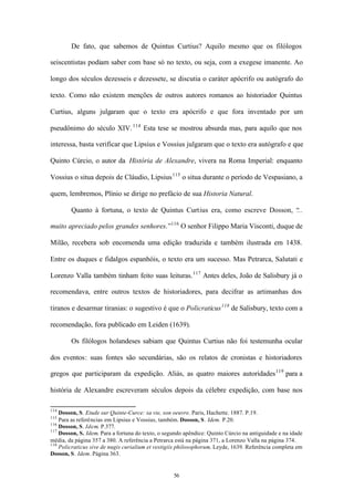 De fato, que sabemos de Quintus Curtius? Aquilo mesmo que os filólogos

seiscentistas podiam saber com base só no texto, ou seja, com a exegese imanente. Ao

longo dos séculos dezesseis e dezessete, se discutia o caráter apócrifo ou autógrafo do

texto. Como não existem menções de outros autores romanos ao historiador Quintus

Curtius, alguns julgaram que o texto era apócrifo e que fora inventado por um

pseudônimo do século XIV. 114 Esta tese se mostrou absurda mas, para aquilo que nos

interessa, basta verificar que Lipsius e Vossius julgaram que o texto era autógrafo e que

Quinto Cúrcio, o autor da História de Alexandre, vivera na Roma Imperial: enquanto

Vossius o situa depois de Cláudio, Lipsius 115 o situa durante o período de Vespasiano, a

quem, lembremos, Plínio se dirige no prefácio de sua Historia Natural.

        Quanto à fortuna, o texto de Quintus Curtius era, como escreve Dosson, “
                                                                               ...

muito apreciado pelos grandes senhores.”116 O senhor Filippo Maria Visconti, duque de

Milão, recebera sob encomenda uma edição traduzida e também ilustrada em 1438.

Entre os duques e fidalgos espanhóis, o texto era um sucesso. Mas Petrarca, Salutati e

Lorenzo Valla também tinham feito suas leituras. 117 Antes deles, João de Salisbury já o

recomendava, entre outros textos de historiadores, para decifrar as artimanhas dos

tiranos e desarmar tiranias: o sugestivo é que o Policraticus 118 de Salisbury, texto com a

recomendação, fora publicado em Leiden (1639).

        Os filólogos holandeses sabiam que Quintus Curtius não foi testemunha ocular

dos eventos: suas fontes são secundárias, são os relatos de cronistas e historiadores

gregos que participaram da expedição. Aliás, as quatro maiores autoridades 119 para a

história de Alexandre escreveram séculos depois da célebre expedição, com base nos

114
    Dosson, S. Etude sur Quinte-Curce: sa vie, son oeuvre. Paris, Hachette. 1887. P.19.
115
    Para as referências em Lipsius e Vossius, também. Dosson, S. Idem. P.20.
116
    Dosson, S. Idem. P.377.
117
    Dosson, S. Idem. Para a fortuna do texto, o segundo apêndice: Quinto Cúrcio na antiguidade e na idade
média, da página 357 a 380. A referência a Petrarca está na página 371, a Lorenzo Valla na página 374.
118
    Policraticus sive de nugis curialium et vestigiis philosophorum. Leyde, 1639. Referência completa em
Dosson, S. Idem. Página 363.


                                                   56
 