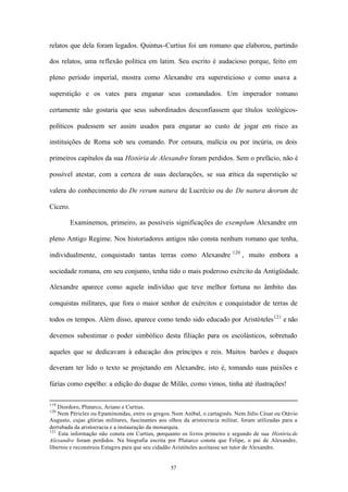 relatos que dela foram legados. Quintus-Curtius foi um romano que elaborou, partindo

dos relatos, uma reflexão política em latim. Seu escrito é audacioso porque, feito em

pleno período imperial, mostra como Alexandre era supersticioso e como usava a

superstição e os vates para enganar seus comandados. Um imperador romano

certamente não gostaria que seus subordinados desconfiassem que títulos teológicos-

políticos pudessem ser assim usados para enganar ao custo de jogar em risco as

instituições de Roma sob seu comando. Por censura, malícia ou por incúria, os dois

primeiros capítulos da sua História de Alexandre foram perdidos. Sem o prefácio, não é

possível atestar, com a certeza de suas declarações, se sua c
                                                            rítica da superstição se

valera do conhecimento do De rerum natura de Lucrécio ou do De natura deorum de

Cícero.

          Examinemos, primeiro, as possíveis significações do exemplum Alexandre em

pleno Antigo Regime. Nos historiadores antigos não consta nenhum romano que tenha,
                                                                            120
individualmente, conquistado tantas terras como Alexandre                         , muito embora a

sociedade romana, em seu conjunto, tenha tido o mais poderoso exército da Antigüidade.

Alexandre aparece como aquele indivíduo que teve melhor fortuna no âmbito das

conquistas militares, que fora o maior senhor de exércitos e conquistador de terras de

todos os tempos. Além disso, aparece como tendo sido educado por Aristóteles 121 e não

devemos subestimar o poder simbólico desta filiação para os escolásticos, sobretudo

aqueles que se dedicavam à educação dos príncipes e reis. Muitos barões e duques

deveram ter lido o texto se projetando em Alexandre, isto é, tomando suas paixões e

fúrias como espelho: a edição do duque de Milão, como vimos, tinha até ilustrações!

119
    Diordoro, Plutarco, Ariano e Curtius.
120
    Nem Péricles ou Epaminondas, entre os gregos. Nem Aníbal, o cartaginês. Nem Júlio César ou Otávio
Augusto, cujas glórias militares, fascinantes aos olhos da aristocracia militar, foram utilizadas para a
derrubada da aristocracia e a instauração da monarquia.
121
    Esta informação não consta em Curtius, porquanto os livros primeiro e segundo de sua História de
Alexandre foram perdidos. Na biografia escrita por Plutarco consta que Felipe, o pai de Alexandre,
libertou e reconstruiu Estagira para que seu cidadão Aristóteles aceitasse ser tutor de Alexandre.


                                                  57
 