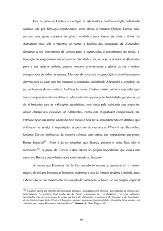Ora, na prosa de Curtius, o exemplo de Alexandre é contra-exemplo, sobretudo

quando lido por filólogos republicanos: com efeito, o romano Quintus Curtius não

escreve uma quase epopéia no gênero epidídico para louvar os ditos e feitos de

Alexandre mas, sob o pretexto de contar a história das conquistas de Alexandre,

descreve o seu movimento de derrota para a superstição, o crescimento do medo, a

transição do magnânimo aos acessos de crueldade e ira, ou seja, a derrota de Alexandre

para a sua própria insânia, quando buscava ardentemente a glória de ser o maior

conquistador de todos os tempos. Mas esta derrota para a superstição é simultaneamente

derrota para os vates que lhe tomaram o comando, ludibriando Alexandre e, a pedido do

rei, os homens de sua milícia. Ludibria fortunae: Curtius mostra como o imperador que

mais conquistas militares obtivera, admirado não apenas pelas habilidades guerreiras, já

de si bastantes para as valorações agonísticas, mas ainda pela sabedoria que adquirira

desde criança aos cuidados de Aristóteles, como este inigualável conquistador, na

verdade, teve seu ânimo adoecido pelo medo e pela raiva, ensandecendo em delírios que

o fizeram se render à superstição. A pretexto de escrever a História de Alexandre,

Quintus Curtius publicava, de maneira cifrada, uma critica aos imperadores em plena

Roma Imperial122 . Não é de se estranhar que Sêneca, embora o tenha lido, não o

mencione. 123 A prosa de Curtius é uma crítica ao projeto imperialista que estava em

curso em Roma e que o historiador sabia fadado ao fracasso.

        A leitura que Espinosa faz de Curtius não se resume a encontrar ali o retrato

trágico do rei que buscava as honrarias máximas e que da fortuna recebeu a insânia, mas

a descrição de um movimento mais amplo de corrupção, o fiasco de um projeto imperial.

122
   Citamos agora um recolho de passagens cifradas, assinaladas por Dosson, que indicam as críticas aos
imperadores. “A palavra bem conhecida de César, chamando de <<cidadãos>> os seus soldados
revoltados, não foi sem intenção posta na boca de Alexandre; a aventura de Cleophis e de Alexandre
devia lembrar aquela de César e Cleópatra, assim como a marcha triunfal de Alexandre fazia sonhar em
Antônio que, como Alexandre, imitava Baco.”. Dosson, S. Idem. Página 305.




                                                 58
 