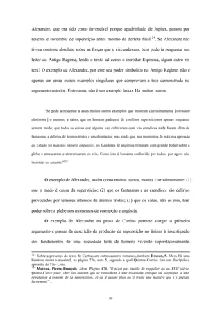 Alexandre, que era tido como invencível porque apadrinhado de Júpiter, passou por

revezes e sucumbiu de superstição antes mesmo da derrota final124 . Se Alexandre não

tivera controle absoluto sobre as forças que o circundavam, bem poderia perguntar um

leitor do Antigo Regime, lendo o texto tal como o introduz Espinosa, algum outro rei

terá? O exemplo de Alexandre, por este seu poder simbólico no Antigo Regime, não é

apenas um entre outros exemplos singulares que comprovam a tese demonstrada no

argumento anterior. Entretanto, não é um exemplo único. Há muitos outros.



         “Se pode acrescentar a estes muitos outros exemplos que mostram claríssimamente [ostendunt

clarissime] o mesmo, a saber, que os homens padecem de conflitos supersticiosos apenas enquanto

sentem medo; que todas as coisas que alguma vez cultivaram com vãs crendices nada foram além de

fantasmas e delírios de ânimos tristes e amedrontados; mas ainda que, nos momentos de máxima opressão

do Estado [in maximis imperii angustiis], os fazedores de augúrios reinaram com grande poder sobre a

plebe e ameaçaram e aterrorizaram os reis. Como isto é bastante conhecido por todos, por agora não

insistirei no assunto.”125



         O exemplo de Alexandre, assim como muitos outros, mostra claríssimamente: (1)

que o medo é causa da superstição; (2) que os fantasmas e as crendices são delírios

provocados por temores intensos de ânimos tristes; (3) que os vates, não os reis, têm

poder sobre a plebe nos momentos de corrupção e angústia.

         O exemplo de Alexandre na prosa de Curtius permite alargar o primeiro

argumento e passar da descrição da produção da superstição no ânimo à investigação

dos fundamentos de uma sociedade feita de homens vivendo supersticiosamente.

123
    Sobre a presença do texto de Curtius em outros autores romanos, também Dosson, S. Idem. Há uma
hipótese muito verossímil, na página 276, nota 5, segundo a qual Quintus Curtius fora um discípulo e
aprendiz de Tito-Lívio.
124
    Moreau, Pierre-François. Idem. Página 474. “Il n’est pas inutile de rappeler qu’au XVIIe siècle,
Quinte-Curce jouit, chez les auteurs qui se rattachent à une traditions critique ou sceptique, d’une
réputation d’ennemi de la superstition, et ce d’autant plus qu’il traite une matière qui s’y prêtait
largement.” ..



                                                 59
 