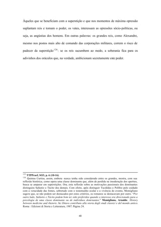 Àqueles que se beneficiam com a superstição e que nos momentos de máxima opressão

suplantam reis e tomam o poder, os vates, interessam as opressões sócio-políticas, ou

seja, as angústias dos homens. Em outras palavras: os grandes reis, como Alexandre,

mesmo nos postos mais alto de comando das corporações militares, correm o risco de

padecer da superstição 126 : se os reis sucumbem ao medo, a soberania fica para os

adivinhos dos oráculos que, na verdade, ambicionam secretamente este poder.




125
    TTPPraef, SO3, p. 6 (10-16)
126
    Quintus Curtius, assim, embora nunca tenha sido considerado entre os grandes, mostra, com sua
reflexão histórica, como opera uma classe dominante que, além de perdida na imoderação dos apetites,
busca se amparar em superstições. Ora, esta reflexão sobre as motivações passionais dos dominantes
distinguira Salústio e Tácito dos demais. Com efeito, após distinguir Tucídides e Políbio pelo cuidado
com a veracidade das fontes, sobretudo com o testemunho ocular e a vivência do evento, Momigliano
sugere que, se não podem ser destacados por estes critérios, os romanos se destacavam por outro. “Por
outro lado, Salústio e Tácito podem bem ter sido preferidos quando o interesse era direcionado para a
psicologia de uma classe dominante ou de indivíduos dominantes.” Momigliano, Arnaldo . History
between medicine and rhetoric. In: Ottavo contributo alla storia degli studi classici e del mondo antico.
Roma : Edizioni di Storia e Letteratura, 1987. Página 24.


                                                   60
 