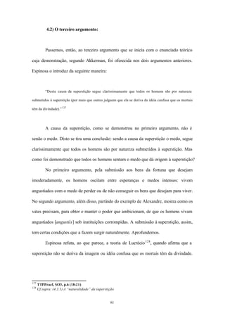 4.2) O terceiro argumento:



           Passemos, então, ao terceiro argumento que se inicia com o enunciado teórico

cuja demonstração, segundo Akkerman, foi oferecida nos dois argumentos anteriores.

Espinosa o introduz da seguinte maneira:



           “Desta causa da superstição segue claríssimamente que todos os homens são por natureza

submetidos à superstição (por mais que outros julguem que ela se deriva da idéia confusa que os mortais

têm da divindade).” 127




           A causa da superstição, como se demonstrou no primeiro argumento, não é

senão o medo. Disto se tira uma conclusão: sendo a causa da superstição o medo, segue

claríssimamente que todos os homens são por natureza submetidos à superstição. Mas

como foi demonstrado que todos os homens sentem o medo que dá origem à superstição?

           No primeiro argumento, pela submissão aos bens da fortuna que desejam

imoderadamente, os homens oscilam entre esperanças e medos intensos: vivem

angustiados com o medo de perder ou de não conseguir os bens que desejam para viver.

No segundo argumento, além disso, partindo do exemplo de Alexandre, mostra como os

vates precisam, para obter e manter o poder que ambicionam, de que os homens vivam

angustiados [angustiis] sob instituições corrompidas. A submissão à superstição, assim,

tem certas condições que a fazem surgir naturalmente. Aprofundemos.

           Espinosa refuta, ao que parece, a teoria de Lucrécio 128 , quando afirma que a

superstição não se deriva da imagem ou idéia confusa que os mortais têm da divindade.




127
      TTPPraef, SO3, p.6 (18-21)
128
      Cf.supra: (4.3.1) A “naturalidade” da superstição


                                                    61
 