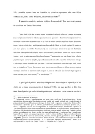 Pelo contrário, como vimos na descrição do primeiro argumento, são estas idéias

confusas que, sob a forma do delírio, se derivam do medo 129 .

        E quanto às condições sociais e políticas da superstição? Este terceiro argumento

do exordium nos fornece indicações.



        “Mais ainda: visto que o vulgo sempre permanece igualmente miserável e nunca se contenta

[aquiescit], mas se compraz ao máximo apenas com coisas que nunca o decepcionaram e parecem novas,

os homens vivem numa inconstância que já foi causa de muitos tumultos e guerras atrozes; porquanto,

(como é patente pelo já dito e também pela ótima observação de Cúrcio no livro 4, capítulo 10) nada rege

com mais eficácia a multidão [multitudinem] que a superstição. Disso se faz que são facilmente

induzidos, sob a aparência de religião, tanto a adorar seus reis como deuses, quanto a os execrar como se

fossem a peste ou a doença mortal do gênero humano. Visando evitar este mal, foram feitos esforços

gigantescos para adornar as religiões, seja verdadeira ou vã, com cultos e aparatos institucionais para que

a todo tempo fossem encaradas com gravidade e cultivadas com máxima observância por todos, coisas

que, na verdade, os Turcos fizeram com tanto sucesso que consideram os debates como crimes de

sacrilégio: tantos são os prejuízos que lá ocupam os juízo de cada qual que não resta lugar algum na

mente para a sã razão [sana ratione]130 ou para duvidar.”131




        A passagem à política parece ser independente da etiologia da superstição. Com

efeito, ela se pauta no ensinamento de Curtius (IV,10) e em algo que fora já dito. Ora,

onde fora algo dito que tenha deixado patente que “os homens vivem numa inconstância

129
    Cf.infra: (3.1) Exame do delírio (?)
130
    Espinosa não escreve, à maneira estoica, reta razão [recta ratio], mas sã razão [sana ratio]. “A sana
ratio designa não uma razão liberada da perversão trazida pelo pecado original, mas a razão liberada do
prejuízo de paixões consideradas como doenças da alma. Medo e esperança em particular são dois afetos
fundamentais a partir dos quais os estoicos, como Espinosa, constróem sua teoria das paixões. Ora, o
medo e a esperança são duas paixões onipresentes da religião tradicional (cf. notadamente o prefácio do
Tractatus theologico-politicus) e que engendram inevitavelmente a fluctuatio animi. Este distúrbio da
alma tinha sido amplamente denunciado pelo estoicismo imperial, aquele mesmo que Espinosa conhece
melhor, e notadamente por Sêneca no De vita beata, afirmando que <<o soberano bem é situado num
lugar onde não entram nem a esperança e nem o medo>>.Enfim, não há em Espinosa razão senão reta,
mas a razão pode às vezes ser enfraquecida, adoecida, sem ser, porém, perversa ou louca.” Lagrée,
Jacqueline. Spinoza et le vocabulaire stoicien dans le TTP. In: Lessico intellettuale europeo: ricerche di
terminologia filosofica e critica testuale : n 0 72, Spinoziana, Seminario internazionale : Roma, 29-30
settembre 1995. A cura di Pina Totaro. Firenze : L. S. Olschki, 1997. Página. 97



                                                    62
 
