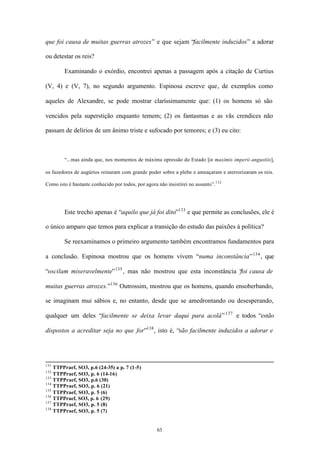 que foi causa de muitas guerras atrozes” e que sejam “facilmente induzidos” a adorar

ou detestar os reis?

        Examinando o exórdio, encontrei apenas a passagem após a citação de Curtius

(V, 4) e (V, 7), no segundo argumento. Espinosa escreve que, de exemplos como

aqueles de Alexandre, se pode mostrar claríssimamente que: (1) os homens só são

vencidos pela superstição enquanto temem; (2) os fantasmas e as vãs crendices não

passam de delírios de um ânimo triste e sufocado por temores; e (3) eu cito:



        “...mas ainda que, nos momentos de máxima opressão do Estado [in maximis imperii angustiis],

os fazedores de augúrios reinaram com grande poder sobre a plebe e ameaçaram e aterrorizaram os reis.

Como isto é bastante conhecido por todos, por agora não insistirei no assunto”.132




        Este trecho apenas é “aquilo que já foi dito”133 e que permite as conclusões, ele é

o único amparo que temos para explicar a transição do estudo das paixões à política?

        Se reexaminamos o primeiro argumento também encontramos fundamentos para

a conclusão. Espinosa mostrou que os homens vivem “numa inconstância” 134 , que

“oscilam miseravelmente” 135 , mas não mostrou que esta inconstância “ causa de
                                                                     foi

muitas guerras atrozes.”136 Outrossim, mostrou que os homens, quando ensoberbando,

se imaginam mui sábios e, no entanto, desde que se amedrontando ou desesperando,

qualquer um deles “facilmente se deixa levar daqui para acolá” 137 e todos “estão

dispostos a acreditar seja no que for”138 , isto é, “são facilmente induzidos a adorar e




131
    TTPPraef, SO3, p.6 (24-35) a p. 7 (1-5)
132
    TTPPraef, SO3, p. 6 (14-16)
133
    TTPPraef, SO3, p.6 (30)
134
    TTPPraef, SO3, p. 6 (21)
135
    TTPPraef, SO3, p. 5 (6)
136
    TTPPraef, SO3, p. 6 (29)
137
    TTPPraef, SO3, p. 5 (8)
138
    TTPPraef, SO3, p. 5 (7)


                                                    63
 