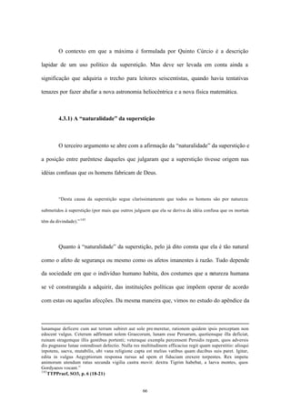 O contexto em que a máxima é formulada por Quinto Cúrcio é a descrição

lapidar de um uso político da superstição. Mas deve ser levada em conta ainda a

significação que adquiria o trecho para leitores seiscentistas, quando havia tentativas

tenazes por fazer abafar a nova astronomia heliocêntrica e a nova física matemática.



        4.3.1) A “naturalidade” da superstição



        O terceiro argumento se abre com a afirmação da “naturalidade” da superstição e

a posição entre parêntese daqueles que julgaram que a superstição tivesse origem nas

idéias confusas que os homens fabricam de Deus.



        “Desta causa da superstição segue claríssimamente que todos os homens são por natureza

submetidos à superstição (por mais que outros julguem que ela se deriva da idéia confusa que os mortais

têm da divindade).” 145




        Quanto à “naturalidade” da superstição, pelo já dito consta que ela é tão natural

como o afeto de segurança ou mesmo como os afetos imanentes à razão. Tudo depende

da sociedade em que o indivíduo humano habita, dos costumes que a natureza humana

se vê constrangida a adquirir, das instituições políticas que impõem operar de acordo

com estas ou aquelas afecções. Da mesma maneira que, vimos no estudo do apêndice da



lunamque deficere cum aut terram subiret aut sole pre meretur, rationem quidem ipsis perceptam non
edocent vulgus. Ceterum adfirmant solem Graecorum, lunam esse Persarum, quotiensque illa deficiat,
ruinam stragemque illis gentibus portenti; veteraque exempla percensent Persidis regum, quos adversis
dis pugnasse lunae ostendisset defectio. Nulla res multitudinem efficacius regit quam superstitio: alioqui
inpotens, saeva, mutabilis, ubi vana religione capta est melius vatibus quam ducibus suis paret. Igitur,
edita in vulgus Aegyptiorum responsa rursus ad spem et fiduciam erexere torpentes. Rex impetu
animorum utendum ratus secunda vigilia castra movit: dextra Tigrim habebat, a laeva montes, quos
Gordyaeos vocant.”
145
    TTPPraef, SO3, p. 6 (18-21)


                                                   66
 