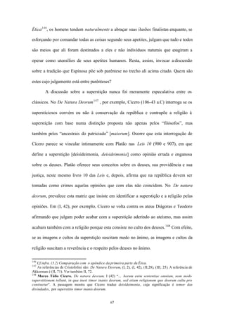 Ética146 , os homens tendem naturalmente a abraçar suas ilusões finalistas enquanto, se

esforçando por comandar todas as coisas segundo seus apetites, julgam que tudo e todos

são meios que ali foram destinados a eles e não indivíduos naturais que coagiram a

operar como utensílios de seus apetites humanos. Resta, assim, invocar a discussão

sobre a tradição que Espinosa põe sob parêntese no trecho ali acima citado. Quem são

estes cujo julgamento está entre parênteses?

         A discussão sobre a superstição nunca foi meramente especulativa entre os

clássicos. No De Natura Deorum 147 , por exemplo, Cícero (106-43 a.C) interroga se os

supersticiosos convém ou não à conservação da república e contrapõe a religião à

superstição com base numa distinção proposta não apenas pelos “filósofos”, mas

também pelos “ancestrais do patriciado” [maiorum]. Ocorre que esta interrogação de

Cícero parece se vincular intimamente com Platão nas Leis 10 (900 e 907), em que

define a superstição [deisideimonia, deisideimonia] como opinião errada e enganosa

sobre os deuses. Platão oferece seus conceitos sobre os deuses, sua providência e sua

justiça, neste mesmo livro 10 das Leis e, depois, afirma que na república devem ser

tomadas como crimes aquelas opiniões que com elas não coincidem. No De natura

deorum, prevalece esta matriz que insiste em identificar a superstição e a religião pelas

opiniões. Em (I, 42), por exemplo, Cícero se volta contra os ateus Diágoras e Teodoro

afirmando que julgam poder acabar com a superstição aderindo ao ateísmo, mas assim

acabam também com a religião porque esta consiste no culto dos deuses. 148 Com efeito,

se as imagens e cultos da superstição suscitam medo no ânimo, as imagens e cultos da

religião suscitam a reverência e o respeito pelos deuses no ânimo.

146
    Cf.infra. (3.2) Comparação com o apêndice da primeira parte da Ética.
147
    As referências de Cristofolini são: De Natura Deorum, (I, 2), (I, 42), (II,28), (III, 25). A referência de
Akkerman é (II, 71). Ver também II, 72.
148
    Marco Túlio Cícero. De natura deorum. I (42) “... horum enim sententiae omnium, nom modo
superstitionem tollunt, in qua inest timor inanis deorum, sed etiam religionem quo deorum cultu pro
continetur”. A passagem mostra que Cícero traduz deisideimonia, cuja significação é temor das
divindades, por superstitio timor inanis deorum.


                                                     67
 