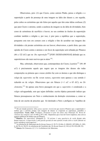 Observemos, pois: (1) que Cícero, como outrora Platão, pensa a religião e a

superstição a partir da presença de uma imagem ou idéia dos deuses e, em seguida,

pelos cultos ou cerimônias que são feitos por aqueles que têm estas idéias confusas; (2)

que para Cícero o ateísmo, sendo a ausência da imagem ou da idéia de divindades, bem

como de cerimônias de sacrifício e louvor, no seu combate às ilusões da superstição

combate também a religião e, por isso, é pior para a república que a superstição,

porquanto esta tem em comum com a religião o fato de acreditar nas imagens das

divindades e de prestar cerimônias em seu louvor; observemos, a partir disto, que esta

opinião de Cícero contra o ateísmo e em favor da superstição será refutada por Plutarco

(46 a 122 d.C) que no Da superstição 149 [PERI DEISIDAIMONIAS] defende que os

supersticiosos são mais nocivos que os ateus 150 .

        Mas, sobretudo, observemos que, contemporâneo de Cícero, Lucrécio 151 (94 -49

a.C) é precisamente aquele que sugere que as imagens dos deuses são todas

composições ou pinturas que o nosso cérebro faz com os átomos e que não distingue a

religio da superstitio: no De rerum natura, superstitio nem aparece e seu sentido é

reduzido ao de religio. Observemos que em Sêneca (+-1 a.C a 65 d.C), no De

clementia, 152 há apenas uma breve passagem em que a superstitio é condenada e a

religio salvaguardada, sem que sejam definidas: escrita elíptica parecendo indicar que

Sêneca pressupusesse em Nero o conhecimento da distinção ciceroniana e, como se

trata de um escrito de preceitos que foi destinado a Nero e prefigura os “espelhos de


149
    Há um tratado posterior [Non posse suaviter vivere] em que escreve Plutarco que a superstição é
melhor que o ateísmo porque sem imagem de deuses se evaporam as esperanças, gratidões e
tranqüilidades. Veyne, Paul. Prodigues, divination et peur des dieux chez Plutarque. In: Revue de
l´histoire des religions. 216 -4/1999, p.387 a 442. Reparemos que a tese de Cícero reaparece, mas com as
nuances galênicas do médico que foi Plutarco.
150
    Plutarco. On superstition. (Parágrafo 2). “O ateísmo é uma aparência de razão [            logos esti
dieyeinomenon]. A superstição é uma paixão gerada de uma opinião errada sobre a razão [patos ek
logou yeudouj eggegnhmenon].”
151
    As referências de Akkerman são De Rerum Natura (3, 59-73; 83-84), (5, 890-891; 897-898), (5, 1203;
6, 68-78), (6, 58-67). As referências de Cistofolini são: De Rerum Natura (I, 101) (I, 931-932) (III, 25).
152
    Sêneca. De Clementia. (2, 5, 1). A referência é de Akkerman.


                                                   68
 