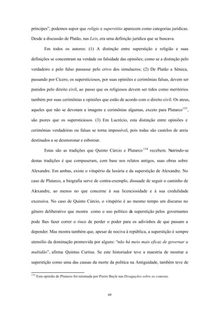príncipes”, podemos supor que religio e superstitio aparecem como categorias jurídicas.

Desde a discussão de Platão, nas Leis, era uma definição jurídica que se buscava.

           Em todos os autores: (1) A distinção entre superstição e religião e suas

definições se concentram na verdade ou falsidade das opiniões; como se a distinção pelo

verdadeiro e pelo falso passasse pelo crivo dos simulacros; (2) De Platão a Sêneca,

passando por Cícero, os supersticiosos, por suas opiniões e cerimônias falsas, devem ser

punidos pelo direito civil, ao passo que os religiosos devem ser tidos como meritórios

também por suas cerimônias e opiniões que estão de acordo com o direito civil. Os ateus,

aqueles que não se devotam a imagens e cerimônias algumas, exceto para Plutarco153 ,

são piores que os supersticiosos. (3) Em Lucrécio, esta distinção entre opiniões e

cerimônias verdadeiras ou falsas se torna impossível, pois todas são castelos de areia

destinados a se desmoronar e esboroar.

           Estas são as tradições que Quinto Cúrcio e Plutarco 154 recebem. Nutrindo-se

destas tradições é que compuseram, com base nos relatos antigos, suas obras sobre

Alexandre. Em ambas, existe o vitupério da luxúria e da superstição de Alexandre. No

caso de Plutarco, a biografia serve de contra-exemplo, dissuade de seguir o caminho de

Alexandre, ao menos no que concerne à sua licenciosidade e à sua credulidade

excessiva. No caso de Quinto Cúrcio, o vitupério é ao mesmo tempo um discurso no

gênero deliberativo que mostra como o uso político da superstição pelos governantes

pode lhes fazer correr o risco de perder o poder para os adivinhos de que passam a

depender. Mas mostra também que, apesar de nociva à república, a superstição é sempre

utensílio da dominação promovida por alguns: “não há meio mais eficaz de governar a

multidão”, afirma Quintus Curtius. Se este historiador teve a maestria de mostrar a

superstição como uma das causas da morte da política na Antiguidade, também teve de

153
      Esta opinião de Plutarco foi retomada por Pierre Bayle nas Divagações sobre os cometas.




                                                     69
 