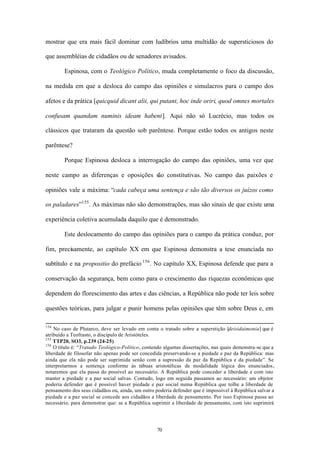 mostrar que era mais fácil dominar com ludíbrios uma multidão de supersticiosos do

que assembléias de cidadãos ou de senadores avisados.

        Espinosa, com o Teológico Político, muda completamente o foco da discussão,

na medida em que a desloca do campo das opiniões e simulacros para o campo dos

afetos e da prática [quicquid dicant alii, qui putant, hoc inde oriri, quod omnes mortales

confusam quandam numinis ideam habent]. Aqui não só Lucrécio, mas todos os

clássicos que trataram da questão sob parêntese. Porque estão todos os antigos neste

parêntese?

        Porque Espinosa desloca a interrogação do campo das opiniões, uma vez que

neste campo as diferenças e oposições são constitutivas. No campo das paixões e

opiniões vale a máxima: “cada cabeça uma sentença e são tão diversos os juízos como

os paladares”155 . As máximas não são demonstrações, mas são sinais de que existe uma

experiência coletiva acumulada daquilo que é demonstrado.

        Este deslocamento do campo das opiniões para o campo da prática conduz, por

fim, precisamente, ao capítulo XX em que Espinosa demonstra a tese enunciada no

subtítulo e na propositio do prefácio 156 . No capítulo XX, Espinosa defende que para a

conservação da segurança, bem como para o crescimento das riquezas econômicas que

dependem do florescimento das artes e das ciências, a República não pode ter leis sobre

questões teóricas, para julgar e punir homens pelas opiniões que têm sobre Deus e, em

154
    No caso de Plutarco, deve ser levado em conta o tratado sobre a superstição [deisidaimonia] que é
atribuído a Teofrasto, o discípulo de Aristóteles.
155
    TTP20, SO3, p.239 (24-25)
156
    O título é: “Tratado Teológico-Político, contendo algumas dissertações, nas quais demonstra-se que a
liberdade de filosofar não apenas pode ser concedida preservando-se a piedade e paz da República: mas
ainda que ela não pode ser suprimida senão com a supressão da paz da República e da piedade”. Se
interpretarmos a sentença conforme às tábuas aristotélicas de modalidade lógica dos enunciados,
notaremos que ela passa do possível ao necessário. A República pode conceder a liberdade e com isto
manter a piedade e a paz social salvas. Contudo, logo em seguida passamos ao necessário: um objetor
poderia defender que é possível haver piedade e paz social numa República que tolhe a liberdade de
pensamento dos seus cidadãos ou, ainda, um outro poderia defender que é impossível à República salvar a
piedade e a paz social se concede aos cidadãos a liberdade de pensamento. Por isso Espinosa passa ao
necessário, para demonstrar que: se a República suprimir a liberdade de pensamento, com isto suprimirá




                                                  70
 
