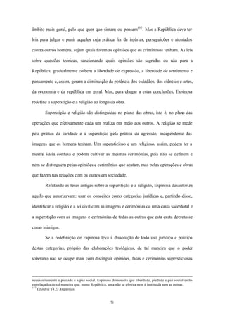 âmbito mais geral, pelo que quer que sintam ou pensem157 . Mas a República deve ter

leis para julgar e punir aqueles cuja prática for de injúrias, perseguições e atentados

contra outros homens, sejam quais forem as opiniões que os criminosos tenham. As leis

sobre questões teóricas, sancionando quais opiniões são sagradas ou não para a

República, gradualmente coíbem a liberdade de expressão, a liberdade de sentimento e

pensamento e, assim, geram a diminuição da potência dos cidadãos, das ciências e artes,

da economia e da república em geral. Mas, para chegar a estas conclusões, Espinosa

redefine a superstição e a religião ao longo da obra.

        Superstição e religião são distinguidas no plano das obras, isto é, no plano das

operações que efetivamente cada um realiza em meio aos outros. A religião se mede

pela prática da caridade e a superstição pela prática da agressão, independente das

imagens que os homens tenham. Um supersticioso e um religioso, assim, podem ter a

mesma idéia confusa e podem cultivar as mesmas cerimônias, pois não se definem e

nem se distinguem pelas opiniões e cerimônias que acatam, mas pelas operações e obras

que fazem nas relações com os outros em sociedade.

        Refutando as teses antigas sobre a superstição e a religião, Espinosa desautoriza

aquilo que autorizavam: usar os conceitos como categorias jurídicas e, partindo disso,

identificar a religião e a lei civil com as imagens e cerimônias de uma casta sacerdotal e

a superstição com as imagens e cerimônias de todas as outras que esta casta decretasse

como inimigas.

        Se a redefinição de Espinosa leva à dissolução de todo uso jurídico e político

destas categorias, próprio das elaborações teológicas, de tal maneira que o poder

soberano não se ocupe mais com distinguir opiniões, falas e cerimônias supersticiosas



necessariamente a piedade e a paz social. Espinosa demonstra que liberdade, piedade e paz social estão
entrelaçadas de tal maneira que, numa República, uma não se efetiva nem é instituída sem as outras.
157
    Cf.infra: (4.2) Angústias.


                                                 71
 