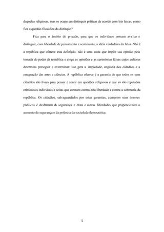 daquelas religiosas, mas se ocupe em distinguir práticas de acordo com leis laicas, como

fica a questão filosófica da distinção?

       Fica para o âmbito do privado, para que os indivíduos possam ava liar e

distinguir, com liberdade de pensamento e sentimento, a idéia verdadeira da falsa. Não é

a república que oferece esta definição, não é uma casta que impõe sua opinião pela

tomada do poder da república e elege as opiniões e as cerimônias falsas cujos cultores

determina perseguir e exterminar: isto gera a impiedade, angústia dos cidadãos e a

estagnação das artes e ciências. A república oferece é a garantia de que todos os seus

cidadãos são livres para pensar e sentir em questões religiosas e que só são reputados

criminosos indivíduos e seitas que atentam contra esta liberdade e contra a soberania da

república. Os cidadãos, salvaguardados por estas garantias, cumprem seus deveres

públicos e desfrutam da segurança e desta e outras liberdades que proporcio nam o

aumento da segurança e da potência da sociedade democrática.




                                          72
 
