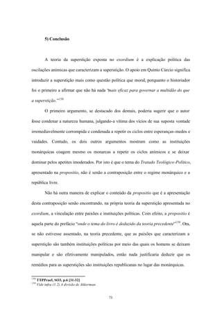 5) Conclusão



           A teoria da superstição exposta no exordium é a explicação política das

oscilações anímicas que caracterizam a superstição. O apoio em Quinto Cúrcio significa

introduzir a superstição mais como questão política que moral, porquanto o historiador

foi o primeiro a afirmar que não há nada “mais eficaz para governar a multidão do que

a superstição.”158

           O primeiro argumento, se destacado dos demais, poderia sugerir que o autor

fosse condenar a natureza humana, julgando-a vítima dos vícios de sua suposta vontade

irremediavelmente corrompida e condenada a repetir os ciclos entre esperanças- medos e

vaidades. Contudo, os dois outros argumentos mostram como as instituições

monárquicas coagem mesmo os monarcas a repetir os ciclos anímicos e se deixar

dominar pelos apetites imoderados. Por isto é que o tema do Tratado Teológico-Político,

apresentado na propositio, não é senão a contraposição entre o regime monárquico e a

república livre.

           Não há outra maneira de explicar o conteúdo da propositio que é a apresentação

desta contraposição senão encontrando, na própria teoria da superstição apresentada no

exordium, a vinculação entre paixões e instituições políticas. Com efeito, a propositio é

aquela parte do prefácio “onde o tema do livro é deduzido da teoria precedente”159 . Ora,

se não estivesse assentado, na teoria precedente, que as paixões que caracterizam a

superstição são também instituições políticas por meio das quais os homens se deixam

manipular e são efetivamente manipulados, então nada justificaria deduzir que os

remédios para as superstições são instituições republicanas no lugar das monárquicas.


158
      TTPPraef, SO3, p.6 [31-32]
159
      Vide infra (1.2) A divisão de Akkerman.


                                                73
 