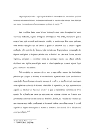 “A passagem do exórdio à segunda parte do Prefácio é muito bem feita. Os remédios que foram

inventados nas monarquias contra as conseqüências funestas da superstição são pintados como piores que

suas causas. Empregando-os, os Turcos chegaram ao cúmulo da miséria.” 160




          Que remédios foram estes? Certas instituições que visam homogeneizar, numa

sociedade particular, dogmas teológicos estabelecidos pelo poder, instituições que se

caracterizam pelo controle máximo das opiniões e sentimentos. Em outras palavras,

uma política teológica que se totaliza a ponto de absorver todo o social e operar

anulando, pelo controle dos ânimos, toda iniciativa de divergência ou contestação dos

dogmas teológicos e do poder político que os institui. No caso dos Turcos, escreve

Espinosa, chegaram a considerar crime de sacrilégio mesmo que algum cidadão

duvidasse: esta legislação teológica sobre o saber impediu que restasse algum “lugar

para a sã razão” nos ânimos.

          Tais remédios se mostram piores que a superstição, porque são instituições

políticas que coagem os homens à irracionalidade, a persistir nos ciclos passionais da

superstição. Remédios aparentemente capazes de resolver as tensões sociais inerentes a

uma explosiva sociedade de homens submetidos à superstição, ou seja, aparentemente

capazes de resolver as “guerras atrozes” a que a inconstância supersticiosa levou

quando foi utilizada por vates que exortavam os homens a adorar ou detestar seus

governantes como se fossem deuses ou demônios. Porém, na verdade são venenos que

perpetuam a superstição, condenando os homens à insânia, na medida em que “o grande

segredo do regime monárquico é manter a demência dos súditos sob o tendencioso

nome de religião.” 161



160
      Akkerman, Fokke. Idem.
161
      TTPPraef, SO3, p.7 (6-10)


                                                  74
 