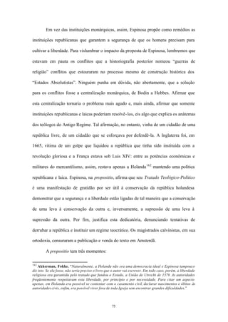 Em vez das instituições monárquicas, assim, Espinosa propõe como remédios as

instituições republicanas que garantem a segurança de que os homens precisam para

cultivar a liberdade. Para vislumbrar o impacto da proposta de Espinosa, lembremos que

estavam em pauta os conflitos que a historiografia posterior nomeou “guerras de

religião” conflitos que estouraram no processo mesmo de construção histórica dos

“Estados Absolutistas”. Ninguém punha em dúvida, não abertamente, que a solução

para os conflitos fosse a centralização monárquica, de Bodin a Hobbes. Afirmar que

esta centralização tornaria o problema mais agudo e, mais ainda, afirmar que somente

instituições republicanas e laicas poderiam resolvê- los, eis algo que explica os anátemas

dos teólogos do Antigo Regime. Tal afirmação, no entanto, vinha de um cidadão de uma

república livre, de um cidadão que se esforçava por defendê-la. A Inglaterra foi, em

1665, vítima de um golpe que liquidou a república que tinha sido instituída com a

revolução gloriosa e a França estava sob Luis XIV: entre as potências econômicas e

militares do mercantilismo, assim, restava apenas a Holanda 162 mantendo uma política

republicana e laica. Espinosa, na propositio, afirma que seu Tratado Teológico-Político

é uma manifestação de gratidão por ser útil à conservação da república holandesa

demonstrar que a segurança e a liberdade estão ligadas de tal maneira que a conservação

de uma leva à conservação da outra e, inversamente, a supressão de uma leva à

supressão da outra. Por fim, justifica esta dedicatória, denunciando tentativas de

derrubar a república e instituir um regime teocrático. Os magistrados calvinistas, em sua

ortodoxia, censuraram a publicação e venda do texto em Amsterdã.

        A propositio tem três momentos:

162
    Akkerman, Fokke. “Naturalmente, a Holanda não era uma democracia ideal e Espinosa tampouco
diz isto. Se ela fosse, não seria preciso o livro que o autor vai escrever. Em todo caso, porém, a liberdade
religiosa era garantida pelo tratado que fundou o Estado, a União de Utrecht de 1579. As autoridades
freqüentemente respeitavam esta liberdade, por princípio e por necessidade. Para citar um aspecto
apenas, em Holanda era possível se contentar com o casamento civil, declarar nascimentos e óbitos às
autoridades civis, enfim, era possível viver fora de toda Igreja sem encontrar grandes dificuldades.”



                                                    75
 