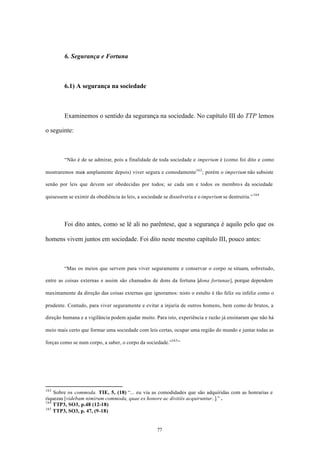 6. Segurança e Fortuna



         6.1) A segurança na sociedade



         Examinemos o sentido da segurança na sociedade. No capítulo III do TTP lemos

o seguinte:



         “Não é de se admirar, pois a finalidade de toda sociedade e imperium é (como foi dito e como

mostraremos mais amplamente depois) viver segura e comodamente163 ; porém o imperium não subsiste

senão por leis que devem ser obedecidas por todos; se cada um e todos os membros da sociedade

quisessem se eximir da obediência às leis, a sociedade se dissolveria e o imperium se destruiria.” 164




         Foi dito antes, como se lê ali no parêntese, que a segurança é aquilo pelo que os

homens vivem juntos em sociedade. Foi dito neste mesmo capítulo III, pouco antes:



         “Mas os meios que servem para viver seguramente e conservar o corpo se situam, sobretudo,

entre as coisas externas e assim são chamados de dons da fortuna [dona fortunae], porque dependem

maximamente da direção das coisas externas que ignoramos: nisto o estulto é tão feliz ou infeliz como o

prudente. Contudo, para viver seguramente e evitar a injuria de outros homens, bem como de brutos, a

direção humana e a vigilância podem ajudar muito. Para isto, experiência e razão já ensinaram que não há

meio mais certo que formar uma sociedade com leis certas, ocupar uma região do mundo e juntar todas as

forças como se num corpo, a saber, o corpo da sociedade.”165 ”




163
    Sobre os commoda. TIE, 5, (18) “... eu via as comodidades que são adquiridas com as honrarias e
riquezas [videbam nimirum commoda, quae ex honore ac divitiis acquiruntur..].” .
164
    TTP3, SO3, p.48 (12-18)
165
    TTP3, SO3, p. 47, (9-18)


                                                     77
 