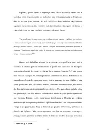 Espinosa, quando afirma a segurança como fim da sociedade, afirma que a

sociedade opera proporcionando aos indivíduos uma certa regularidade na fruição dos

dons da fortuna [ ona fortuna]. Se mais indivíduos desta sociedade experimentam
                d

segurança ou se menos e, pelo contrário, mais experimentam o desespero, isto decide se

a sociedade como um todo é mais ou menos dependente da fortuna.



           “Na verdade, para formar e conservar a sociedade se requer engenho e vigilância não medíocres

e por isso será mais segura [securior erit], mais constante [magis constans] e menos submetida à fortuna

[minusque fortunae obnoxia] aquela que é fundada e dirigida maximamente por homens prudentes e

vigilantes. Pelo contrário, aquela que consta de homens com engenho rude depende maximamente da

fortuna e é menos constante.”166




           Quanto mais indivíduos vivendo em segurança e com prudência, tanto mais a

sociedade é soberana para se autodeterminar e quanto mais indivíduos em desespero,

tanto mais submetida à fortuna e regida por forças externas. Mas não é só isso: quanto

mais fundada e dirigida por homens prudentes, tanto mais sua divisão do trabalho e sua

produção econômica são capazes de proporcionar a segurança de seus cidadãos e, vice

versa, quanto mais rude a divisão do trabalho, tanto mais desesperados que, não fruindo

dos dons da fortuna, são joguetes das forças exteriores. Que a divisão do trabalho esteja

em questão aqui, não será provado fazendo alusão ao fato de que o partido republicano

que Espinosa defendia contra monarquistas transformara a Holanda em potência

econômica que lutou pela hegemonia do capitalismo mercantil com a Inglaterra e com a

França e que poderia, não fosse a derrubada do governo republicano, ter tomado a

dianteira da Inglaterra. Não vamos argumentar com base no contexto externo agora,

porque podemos encontrar o critério interno do texto que nos leva à questão econômica


166
      TTP3, SO3, p. 47, (9-18)


                                                    78
 