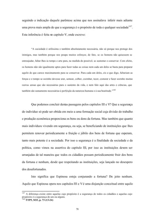 seguindo a indicação daquele parêntese acima que nos assinalava inferir mais adiante

uma prova mais ampla de que a segurança é o propósito de toda e qualquer sociedade167 .

Esta inferência é feita no capítulo V, onde escreve:



        “A sociedade é utilíssima e também absolutamente necessária, não só porque nos protege dos

inimigos, mas também porque nos poupa muitos esforços; de fato, se os homens não quisessem se

entreajudar, faltar-lhes-ia tempo e arte para, na medida do possível, se sustentar e conservar. Com efeito,

os homens não são igualmente aptos para fazer todas as coisas nem cada um deles se basta para preparar

aquilo de que carece maximamente para se conservar. Para cada um deles, eis o que digo, faltariam as

forças e o tempo se sozinho devesse arar, semear, colher, cozinhar, tecer, costurar e fazer sozinho muitas

outras coisas que são necessárias para o sustento da vida, e nem falo aqui das artes e ciências, que

também são sumamente necessárias à perfeição da natureza humana e à sua beatitude.”168




        Que podemos concluir destas passagens pelos capítulos III e V? Que a segurança

do indivíduo só pode ser obtida em meio a uma formação social cuja divisão do trabalho

e produção econômica proporciona os bens ou dons da fortuna. Mas também que quanto

mais indivíduos vivendo em segurança, ou seja, se beneficiando de instituições que lhes

permitem renovar periodicamente a fruição e júbilo dos bens de fortuna que esperam,

tanto mais potente é a sociedade. Por isso a segurança é a finalidade da sociedade e da

política, como vimos na assertiva do capítulo III, por isso as instituições devem ser

arranjadas de tal maneira que todos os cidadãos possam periodicamente fruir dos bens

da fortuna e nenhum, desde que respeitando as instituições, seja lançado no desespero

dos desafortunados.

        Isto significa que Espinosa esteja conjurando a fortuna? De jeito nenhum.

Aquilo que Espinosa opera nos capítulos III e V é uma disjunção conceitual entre aquilo

167
    A diferença existe entre aquelas cujo propósito é a segurança de todos os cidadãos e aquelas cujo
propósito é a segurança de um ou alguns.
168
    TTP5, SO3, p. 73 (13-24)


                                                    79
 