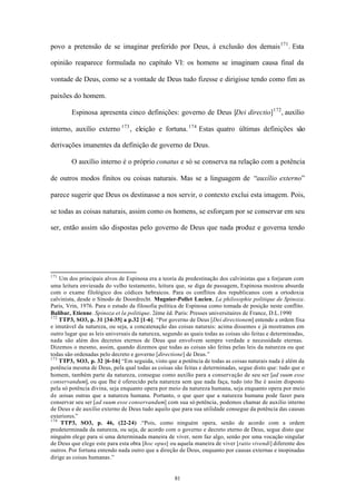 povo a pretensão de se imaginar preferido por Deus, à exclusão dos demais 171 . Esta

opinião reaparece formulada no capítulo VI: os homens se imaginam causa final da

vontade de Deus, como se a vontade de Deus tudo fizesse e dirigisse tendo como fim as

paixões do homem.

        Espinosa apresenta cinco definições: governo de Deus [Dei directio] 172 , auxílio

interno, auxílio externo 173 , eleição e fortuna. 174 Estas quatro últimas definições são

derivações imanentes da definição de governo de Deus.

        O auxílio interno é o próprio conatus e só se conserva na relação com a potência

de outros modos finitos ou coisas naturais. Mas se a linguagem de “auxílio externo”

parece sugerir que Deus os destinasse a nos servir, o contexto exclui esta imagem. Pois,

se todas as coisas naturais, assim como os homens, se esforçam por se conservar em seu

ser, então assim são dispostas pelo governo de Deus que nada produz e governa tendo




171
    Um dos principais alvos de Espinosa era a teoria da predestinação dos calvinistas que a forjaram com
uma leitura enviesada do velho testamento, leitura que, se diga de passagem, Espinosa mostrou absurda
com o exame filológico dos códices hebraicos. Para os conflitos dos republicanos com a ortodoxia
calvinista, desde o Sínodo de Doordrecht. Mugnier-Pollet Lucien, La philosophie politique de Spinoza.
Paris, Vrin, 1976. Para o estudo da filosofia política de Espinosa como tomada de posição neste conflito.
Balibar, Etienne. Spinoza et la politique. 2ème éd. Paris: Presses universitaires de France, D.L.1990
172
    TTP3, SO3, p. 31 [34-35] a p.32 [1-6]. “Por governo de Deus [Dei directionem] entendo a ordem fixa
e imutável da natureza, ou seja, a concatenação das coisas naturais: acima dissemos e já mostramos em
outro lugar que as leis universais da natureza, segundo as quais todas as coisas são feitas e determinadas,
nada são além dos decretos eternos de Deus que envolvem sempre verdade e necessidade eternas.
Dizemos o mesmo, assim, quando dizemos que todas as coisas são feitas pelas leis da natureza ou que
todas são ordenadas pelo decreto e governo [directione] de Deus.”
173
    TTP3, SO3, p. 32 [6-16] “Em seguida, visto que a potência de todas as coisas naturais nada é além da
potência mesma de Deus, pela qual todas as coisas são feitas e determinadas, segue disto que: tudo que o
homem, também parte da natureza, consegue como auxílio para a conservação de seu ser [ad suum esse
conservandum], ou que lhe é oferecido pela natureza sem que nada faça, tudo isto lhe é assim disposto
pela só potência divina, seja enquanto opera por meio da natureza humana, seja enquanto opera por meio
de coisas outras que a natureza humana. Portanto, o que quer que a natureza humana pode fazer para
conservar seu ser [ad suum esse conservandum] com sua só potência, podemos chamar de auxilio interno
de Deus e de auxílio externo de Deus tudo aquilo que para sua utilidade consegue da potência das causas
exteriores.”
174
    TTP3, SO3, p. 46, (22-24) .“Pois, como ninguém opera, senão de acordo com a ordem
predeterminada da natureza, ou seja, de acordo com o governo e decreto eterno de Deus, segue disto que
ninguém elege para si uma determinada maneira de viver, nem faz algo, senão por uma vocação singular
de Deus que elege este para esta obra [hoc opus] ou aquela maneira de viver [ratio vivendi] diferente dos
outros. Por fortuna entendo nada outro que a direção de Deus, enquanto por causas externas e inopinadas
dirige as coisas humanas.”


                                                    81
 