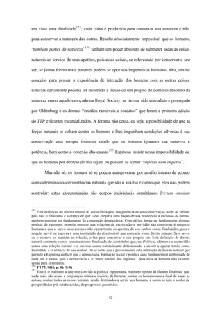 em vista uma finalidade 175 : cada coisa é produzida para conservar sua natureza e não

para conservar a natureza das outras. Resulta absolutamente impossível que os homens,

“também partes da natureza”176 tenham um poder absoluto de submeter todas as coisas

naturais ao serviço de seus apetites, pois estas coisas, se esforçando por conservar o seu

ser, se juntas forem mais potentes podem se opor aos imperativos humanos. Ora, um tal

conceito para pensar a experiência de interação dos homens com as outras coisas

naturais certamente poderia ter mostrado a ilusão de um projeto de domínio absoluto da

natureza como aquele esboçado na Royal Society, se tivesse sido entendido e propagado

por Oldenburg e os demais “cristãos razoáveis e cordatos” que leram a primeira edição

do TTP e ficaram escandalizados. A fortuna não cessa, ou seja, a possibilidade de que as

forças naturais se voltem contra os homens e lhes imponham condições adversas à sua

conservação está sempre iminente desde que os homens ignorem sua natureza e

potência, bem como a conexão das causas 177 Espinosa insiste nessa impossibilidade de

que os homens por decreto divino sejam ou possam se tornar “império num império”.

        Mas não só: os homens só se podem autogovernar por auxílio interno de acordo

com determinadas circunstâncias naturais que são o auxílio externo que eles não podem

controlar: estas circunstâncias são corpos individuais simultâneos [rerum omnium


175
    Esta definição do direito natural da coisa finita pela sua potência de autoconservação, além de refutar
pela raiz o finalismo e a crença de que Deus elegeria uma nação de sua predileção à exclusão de outras,
também consiste no fundamento da concepção democrática. Com efeito, longe de fundamentar alguma
espécie de egoísmo, permite mostrar que relações de escravidão e servidão são contrárias à natureza
humana e que o servo ou o escravo não opera tendo os apetites de seu senhor como finalidades, pois a
relação servil ou escrava é uma instituição do direito civil que contraria o seu direito natural. Se o servo
ou o escravo se mantém na relação, o faz para conservar o seu próprio ser. Esta definição de direito
natural contrasta com o jusnaturalismo finalizado de Aristóteles que, na Política, afirmava a escravidão
como uma relação natural e o escravo como naturalmente determinado a existir e operar tendo como
finalidade a existência de seu senhor. De se notar que é precisamente esta definição de direito natural que
permite a Espinosa deduzir que a democracia, formação social e política cujo fundamento é a liberdade de
cada um e todos, que a democracia é o “mais natural dos regimes”, pois nela os homens não existem
senão para si mesmos.
176
    TTP3, SO3, p. 46 (8-9)
177
    Este é o realismo a que nos convida a politica espinosana, realismo oposto às ilusões finalistas que
nada mais são senão a conjuração mítica e ilusória da fortuna: sonhar os homens causa final de todas as
coisas, sonhar todas as coisas naturais sendo destinadas a servir aos homens, e assim se tem o sonho de
prosperidades pré-estabelecidas, de progressos garantidos.


                                                    82
 