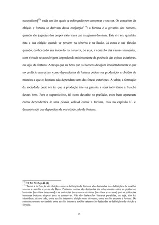 naturalium]178 cada um dos quais se esforçando por conservar o seu ser. Os conceitos de

eleição e fortuna se derivam dessa conjunção 179 : a fortuna é o governo dos homens,

quando são joguetes dos corpos exteriores que imaginam dominar. Este é o seu quinhão,

esta a sua eleição quando se perdem na soberba e na ilusão. Já outra é sua eleição

quando, conhecendo sua inserção na natureza, ou seja, a conexão das causas imanentes,

com virtude se autodirigem dependendo minimamente da potência das coisas exteriores,

ou seja, da fortuna. Acresça que os bens que os homens desejam imoderadamente e que

no prefácio apareciam como dependentes da fortuna podem ser produzidos e obtidos de

maneira a que os homens não dependam tanto das forças exteriores. A saber, a formação

da sociedade pode ser tal que a produção interna garanta a seus indivíduos a fruição

destes bens. Para o supersticioso, tal como descrito no prefácio, estes bens aparecem

como dependentes d uma pessoa volúvel como a fortuna, mas no capítulo III é
                  e

demonstrado que dependem da sociedade, não da fortuna.




178
    TTP3, SO3, p.46 (6)
179
    Tanto a definição de eleição como a definição de fortuna são derivadas das definições de auxílio
interno e auxílio externo de Deus. Portanto, ambas são derivadas do enlaçamento entre as potências
humanas [auxilium internum] e as potências das coisas exteriores [auxilium externum] que as potências
humanas buscam adaptar para se conservar. Não são derivações lineares paralelas, ou seja, não há
identidade, de um lado, entre auxílio interno e eleição nem, de outro, entre auxílio externo e fortuna. Do
entrecruzamento necessário entre auxílio interno e auxílio externo são derivadas as definições de eleição e
fortuna.


                                                    83
 
