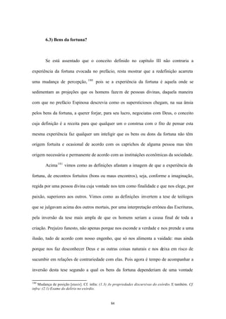6.3) Bens da fortuna?



        Se está assentado que o conceito definido no capítulo III não contraria a

experiência da fortuna evocada no prefácio, resta mostrar que a redefinição acarreta

uma mudança de percepção, 180 pois se a experiência da fortuna é aquela onde se

sedimentam as projeções que os homens faze m de pessoas divinas, daquela maneira

com que no prefácio Espinosa descrevia como os supersticiosos chegam, na sua ânsia

pelos bens da fortuna, a querer forjar, para seu lucro, negociatas com Deus, o conceito

cuja definição é a receita para que qualquer um o construa com o fito de pensar esta

mesma experiência faz qualquer um inteligir que os bens ou dons da fortuna não têm

origem fortuita e ocasional de acordo com os caprichos de alguma pessoa mas têm

origem necessária e permanente de acordo com as instituições econômicas da sociedade.

        Acima 181 vimos como as definições afastam a imagem de que a experiência da

fortuna, de encontros fortuitos (bons ou maus encontros), seja, conforme a imaginação,

regida por uma pessoa divina cuja vontade nos tem como finalidade e que nos elege, por

paixão, superiores aos outros. Vimos como as definições invertem a tese de teólogos

que se julgavam acima dos outros mortais, por uma interpretação errônea das Escrituras,

pela inversão da tese mais ampla de que os homens seriam a causa final de toda a

criação. Prejuízo funesto, não apenas porque nos esconde a verdade e nos prende a uma

ilusão, tudo de acordo com nosso engenho, que só nos alimenta a vaidade: mas ainda

porque nos faz desconhecer Deus e as outras coisas naturais e nos deixa em risco de

sucumbir em relações de contrariedade com elas. Pois agora é tempo de acompanhar a

inversão desta tese segundo a qual os bens da fortuna dependeriam de uma vontade

180
    Mudança de posição [stasis]. Cf. infra: (1.3) As propriedades discursivas do exórdio. E também. Cf.
infra: (2.1) Exame do delírio no exórdio.



                                                  84
 