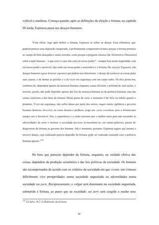 volúvel e manhosa. Começa quando, após as definições de eleição e fortuna, no capítulo

III ainda, Espinosa passa aos desejos humanos.



           “Com efeito, logo após definir a fortuna, Espinosa se refere ao desejo. Essa referência, que

poderia parecer uma digressão inesperada, é perfeitamente compreensível tanto porque a fortuna pertence

ao campo de bens desejados e males temidos, como porque a pergunta clássica (de Aristóteles a Descartes)

sobre a ação humana – o que está e o que não está em nosso poder? – sempre fora assim respondida: está

em nosso poder o possível; não estão em nosso poder o necessário e a fortuna. Há, escreve Espinosa, três

desejos honestos (quae honeste cupimus) que podem nos determinar: o desejo de conhecer as coisas pelas

suas causas, o de domar as paixões e o de viver em segurança com um corpo sadio. Os dois prime iros,

continua ele, dependem apenas da natureza humana enquanto causa eficiente e próxima de suas ações; o

terceiro, porém, não pode depender apenas das leis da natureza humana ou da potência humana, mas das

coisas exteriores e dos dons da fortuna. Desse ponto de vista, o insensato é tão feliz ou infeliz quanto o

prudente. Viver em segurança, não sofrer danos por parte dos outros, requer muita vigilância e governo

humano (humana directio), ou como dissera o prefácio, exige um certo consilium, pois a fortuna nem

sempre nos é favorável. Ora, a experiência e a razão ensinam que o melhor meio para não sucumbir às

adversidades da sorte é instituir a sociedade (societas formandum) ou, em outras palavras, passar do

desgoverno da fortuna ao governo dos homens. Até o momento, portanto, Espinosa sugere que mesmo o

terceiro desejo, cuja realização parecia depender da fortuna, pode ser realizado contando com a potência

humana apenas.”182




           Há bens que parecem depender da fortuna, enquanto, na verdade efetiva das

coisas, dependem da produção econômica e das leis políticas da sociedade. Os homens

são recompensados de acordo com os critérios da sociedade em que vivem: um virtuoso

dificilmente vive prosperidades numa sociedade angustiada ou adversidades numa

sociedade sui juris. Reciprocamente, o vulgar será dominante na sociedade angustiada,

submetida à fortuna, ao passo que na sociedade sui juris será coagido a mudar seus

181
      Cf.infra: (6.2.1) Definição da fortuna



                                                   85
 