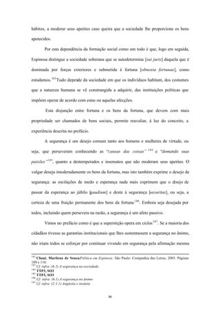 hábitos, a moderar seus apetites caso queira que a sociedade lhe proporcione os bens

apetecidos.

        Por esta dependência da formação social como um todo é que, logo em seguida,

Espinosa distingue a sociedade soberana que se autodetermina [sui juris] daquela que é

dominada por forças exteriores e submetida à fortuna [obnoxia fortunae], como

estudamos. 183 Tudo depende da sociedade em que os indivíduos habitam, dos costumes

que a natureza humana se vê constrangida a adquirir, das instituições políticas que

impõem operar de acordo com estas ou aquelas afecções.

        Esta disjunção entre fortuna e os bens da fortuna, que devem com mais

propriedade ser chamados de bens sociais, permite reavaliar, à luz do conceito, a

experiência descrita no prefácio.

        A segurança é um desejo comum tanto aos homens e mulheres de virtude, ou
                                                                       184
seja, que perseveram conhecendo as “causas das coisas”                       e “domando suas

paixões”185 , quanto a destemperados e insensatos que não moderam seus apetites. O

vulgar deseja imoderadamente os bens da fortuna, mas isto também exprime o desejo de

segurança: as oscilações de medo e esperança nada mais exprimem que o desejo de

passar da esperança ao júbilo [gaudium] e deste à segurança [securitas], ou seja, a

certeza de uma fruição permanente dos bens da fortuna 186 . Embora seja desejada por

todos, incluindo quem persevera na razão, a segurança é um afeto passivo.

        Vimos no prefácio como é que a superstição opera em ciclos 187 . Se a maioria dos

cidadãos tivesse as garantias institucionais que lhes sustentassem a segurança no ânimo,

não iriam todos se esforçar por continuar vivendo em segurança pela afirmação mesma

182
    Chauí, Marilena de Souza.Política em Espinosa. São Paulo: Companhia das Letras, 2003. Páginas
109 e 110.
183
    Cf. infra: (6.2) A segurança na sociedade.
184
    TTP3, SO3
185
    TTP3, SO3
186
    Cf: infra: (6.1) A segurança no ânimo
187
    Cf. infra: (2.1.1) Angústia e insânia


                                               86
 