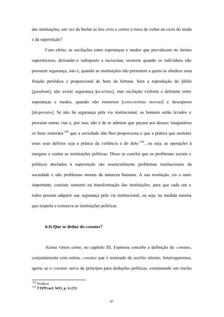 das instituições, em vez de burlar as leis civis e correr o risco de voltar ao ciclo do medo

e da superstição?

          Com efeito, as oscilações entre esperanças e medos que prevalecem no ânimo

supersticioso, deixando-o indisposto a raciocinar, ocorrem quando os indivíduos não

possuem segurança, isto é, quando as instituições não permitem a quem as obedece uma

fruição periódica e proporcional de bens da fortuna. Sem a reprodução do júbilo

[gaudium], não existe segurança [ ecuritas], mas oscilação violenta e delirante entre
                                s

esperanças e medos, quando não remorsos [conscientiae morsus] e desesperos

[desperatio]. Se não há segurança pela via institucional, os homens serão levados a

procurar outras vias e, por isso, não é de se admirar que peçam aos deuses imaginários

os bens materiais 188 que a sociedade não lhes proporciona e que a prática que sustenta

estes seus delírios seja a prática da violência e do dolo 189 , ou seja, as operações à

margem e contra as instituições políticas. Disso se conclui que os problemas sociais e

políticos atrelados à superstição são essencialmente problemas institucionais da

sociedade e não problemas morais da natureza humana. A sua resolução, eis o mais

importante, consiste somente na transformação das instituições, para que cada um e

todos possam adquirir sua segurança pela via institucional, ou seja, na medida mesma

que respeita e conserva as instituições políticas.



          6.4) Que se deduz do conatus?



          Acima vimos como, no capítulo III, Espinosa concebe a definição do conatus,

conjuntamente com outras, conatus que é nomeado de auxílio interno. Interrogaremos,

agora, se o conatus serve de princípio para deduções políticas, examinando um trecho


188
      Prefácio
189
      TTPPraef, SO3, p. 6 (23)


                                             87
 