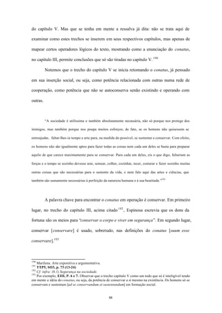 do capítulo V. Mas que se tenha em mente a ressalva já dita: não se trata aqui de

examinar como estes trechos se inserem em seus respectivos capítulos, mas apenas de

mapear certos operadores lógicos do texto, mostrando como a enunciação do conatus,

no capítulo III, permite conclusões que só são tiradas no capítulo V. 190

          Notemos que o trecho do capítulo V se inicia retomando o conatus, já pensado

em sua inserção social, ou seja, como potência relacionada com outras numa rede de

cooperação, como potência que não se autoconserva senão existindo e operando com

outras.



          “A sociedade é utilíssima e também absolutamente necessária, não só porque nos protege dos

inimigos, mas também porque nos poupa muitos esforços; de fato, se os homens não quisessem se

entreajudar, faltar-lhes-ia tempo e arte para, na medida do possível, se sustentar e conservar. Com efeito,

os homens não são igualmente aptos para fazer todas as coisas nem cada um deles se basta para preparar

aquilo de que carece maximamente para se conservar. Para cada um deles, eis o que digo, faltariam as

forças e o tempo se sozinho devesse arar, semear, colher, cozinhar, tecer, costurar e fazer sozinho muitas

outras coisas que são necessárias para o sustento da vida, e nem falo aqui das artes e ciências, que

também são sumamente necessárias à perfeição da natureza humana e à sua beatitude.”191




          A palavra chave para encontrar o conatus em operação é conservar. Em primeiro

lugar, no trecho do capítulo III, acima citado 192 , Espinosa escrevia que os dons da

fortuna são os meios para “conservar o corpo e viver em segurança”. Em segundo lugar,

conservar [conservare] é usado, sobretudo, nas definições do conatus [suum esse

conservare].193



190
    Marilena. Arte expositiva e argumentativa.
191
    TTP5, SO3, p. 73 (13-24)
192
    Cf: infra: (6.1) Segurança na sociedade.
193
    Por exemplo, EIII, P. 6 e 7. Observar que o trecho capítulo V como um todo que só é inteligível tendo
em mente a idéia do conatus, ou seja, da potência de conservar a si mesmo na existência. Os homens só se
conservam e sustentam [ad se conservandum et sustentandum] em formação social.


                                                    88
 