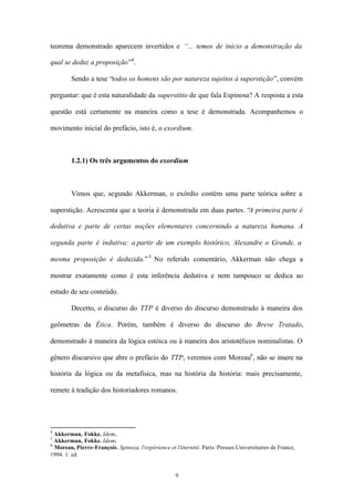 teorema demonstrado aparecem invertidos e “... temos de início a demonstração da

qual se deduz a proposição”4 .

        Sendo a tese “todos os homens são por natureza sujeitos à superstição”, convém

perguntar: que é esta naturalidade da superstitio de que fala Espinosa? A resposta a esta

questão está certamente na maneira como a tese é demonstrada. Acompanhemos o

movimento inicial do prefácio, isto é, o exordium.



        1.2.1) Os três argumentos do exordium



        Vimos que, segundo Akkerman, o exórdio contém uma parte teórica sobre a

superstição. Acrescenta que a teoria é demonstrada em duas partes. “A primeira parte é

dedutiva e parte de certas noções elementares concernindo a natureza humana. A

segunda parte é indutiva: a partir de um exemplo histórico, Alexandre o Grande, a

mesma proposição é deduzida.” 5 No referido comentário, Akkerman não chega a

mostrar exatamente como é esta inferência dedutiva e nem tampouco se dedica ao

estudo de seu conteúdo.

        Decerto, o discurso do TTP é diverso do discurso demonstrado à maneira dos

geômetras da Ética. Porém, também é diverso do discurso do Breve Tratado,

demonstrado à maneira da lógica estóica ou à maneira dos aristotélicos nominalistas. O

gênero discursivo que abre o prefácio do TTP, veremos com Moreau6 , não se insere na

história da lógica ou da metafísica, mas na história da história: mais precisamente,

remete à tradição dos historiadores romanos.




4
  Akkerman, Fokke. Idem.
5
  Akkerman, Fokke. Idem.
6
  Moreau, Pierre-François. Spinoza, l'expérience et l'éternité. Paris: Presses Universitaires de France,
1994. 1. ed


                                                     9
 