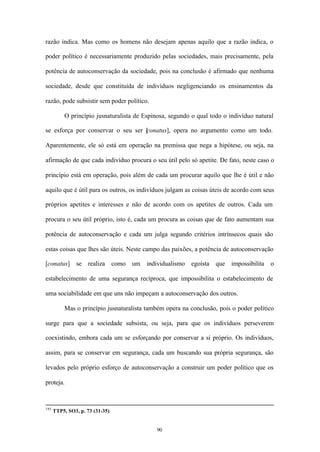 razão indica. Mas como os homens não desejam apenas aquilo que a razão indica, o

poder político é necessariamente produzido pelas sociedades, mais precisamente, pela

potência de autoconservação da sociedade, pois na conclusão é afirmado que nenhuma

sociedade, desde que constituída de indivíduos negligenciando os ensinamentos da

razão, pode subsistir sem poder político.

          O princípio jusnaturalista de Espinosa, segundo o qual todo o indivíduo natural

se esforça por conservar o seu ser [ onatus], opera no argumento como um todo.
                                   c

Aparentemente, ele só está em operação na premissa que nega a hipótese, ou seja, na

afirmação de que cada indivíduo procura o seu útil pelo só apetite. De fato, neste caso o

princípio está em operação, pois além de cada um procurar aquilo que lhe é útil e não

aquilo que é útil para os outros, os indivíduos julgam as coisas úteis de acordo com seus

próprios apetites e interesses e não de acordo com os apetites de outros. Cada um

procura o seu útil próprio, isto é, cada um procura as coisas que de fato aumentam sua

potência de autoconservação e cada um julga segundo critérios intrínsecos quais são

estas coisas que lhes são úteis. Neste campo das paixões, a potência de autoconservação

[conatus]      se   realiza      como   um   individualismo   egoísta   que   impossibilita   o

estabelecimento de uma segurança recíproca, que impossibilita o estabelecimento de

uma sociabilidade em que uns não impeçam a autoconservação dos outros.

          Mas o princípio jusnaturalista também opera na conclusão, pois o poder político

surge para que a sociedade subsista, ou seja, para que os indivíduos perseverem

coexistindo, embora cada um se esforçando por conservar a si próprio. Os indivíduos,

assim, para se conservar em segurança, cada um buscando sua própria segurança, são

levados pelo próprio esforço de autoconservação a construir um poder político que os

proteja.



195
      TTP5, SO3, p. 73 (31-35)


                                                90
 