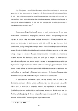Com efeito, durante o tempo [quandiu] em que os homens fazem as coisas só por medo, ocorre

que acabam por fazer aquilo mesmo que não queriam e não têm conhecimento da necessidade e utilidade

da coisa a fazer: cuidam apenas em evitar os suplícios e a decapitação. Mais ainda: assim com medo não

podem senão se alegrar com as desgraças de seus comandantes, ainda que também percam com isso e, se

puderem, não hesitarão em atacá-los. Por isso, nada mais difícil que, uma vez tendo sido concedida a

liberdade aos homens, arrancá-la deles.197




          Uma organização política fundada apenas no medo pressupõe uma divisão entre

comandantes e comandados, entre aqueles que dão as ordens e ameaçam e aqueles que

recebem as ordens e são ameaçados: o temor em questão é destes comandados que,

assim, não conseguem se autoconservar senão na medida em que servem a seus

comandantes, ou seja, sem poder distinguir entre a sua utilidade própria e a utilidade de

seus senhores. O princípio jusnaturalista, entretanto, continua em operação mesmo nesta

situação em que os homens se dividem entre comandantes e comandados, porquanto se

exprime, no caso dos dominados, como este medo que os obriga a se autoconservar

servindo aos poderosos, mas sempre prontos a romper os laços da dominação assim que

haja ocasião. Sempre prontos a se rebelar contra sua dominação, porquanto o seu direito

natural é o seu esforço de autoconservação individual e não o esforço de conservar o seu

senhor. Uma tal organização política, portanto, contraria o direito natural da parcela de

dominados da sociedade, embora favoreça os interesses dos comandantes.

          O jusnaturalismo espinosano, assim, permite concluir que as relações de

dominação contrariam o direito natural dos homens: por isso não suportam a condição

servil, isto é, a escravidão, a submissão absoluta aos imperativos de outros homens.

Conclusão oposta ao jusnaturalismo finalizado de Aristóteles, por exemplo, que na

Política defendia a justiça da divisão entre senhores e escravos partindo da tese de que a

natureza, assim como os homens, operam segundo finalidades.

197
      TTP5, SO3, p. 74 (3-10)

                                                 92
 